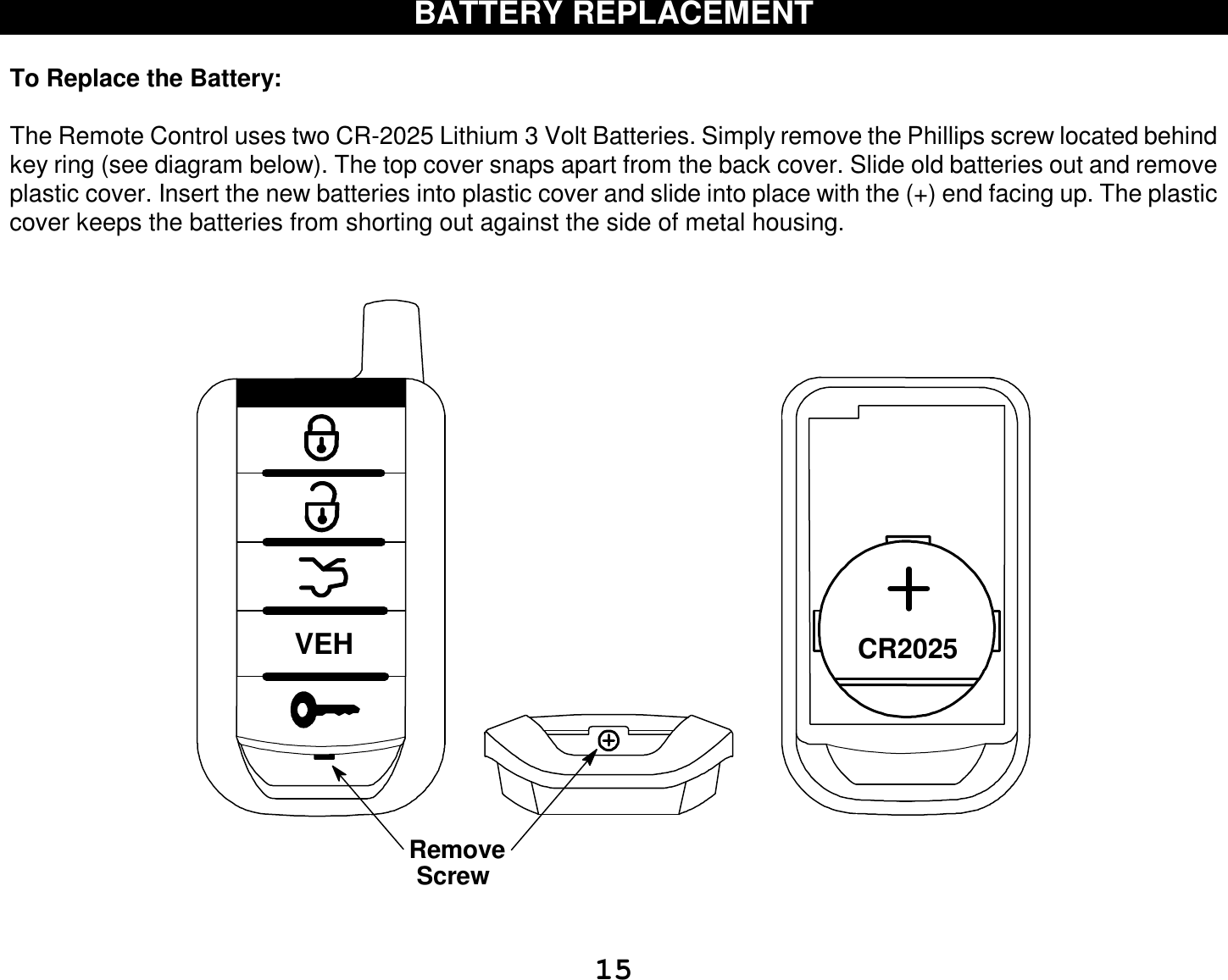  15 BATTERY REPLACEMENT  To Replace the Battery:   The Remote Control uses two CR-2025 Lithium 3 Volt Batteries. Simply remove the Phillips screw located behind key ring (see diagram below). The top cover snaps apart from the back cover. Slide old batteries out and remove plastic cover. Insert the new batteries into plastic cover and slide into place with the (+) end facing up. The plastic cover keeps the batteries from shorting out against the side of metal housing.   VEH CR2025RemoveScrew   