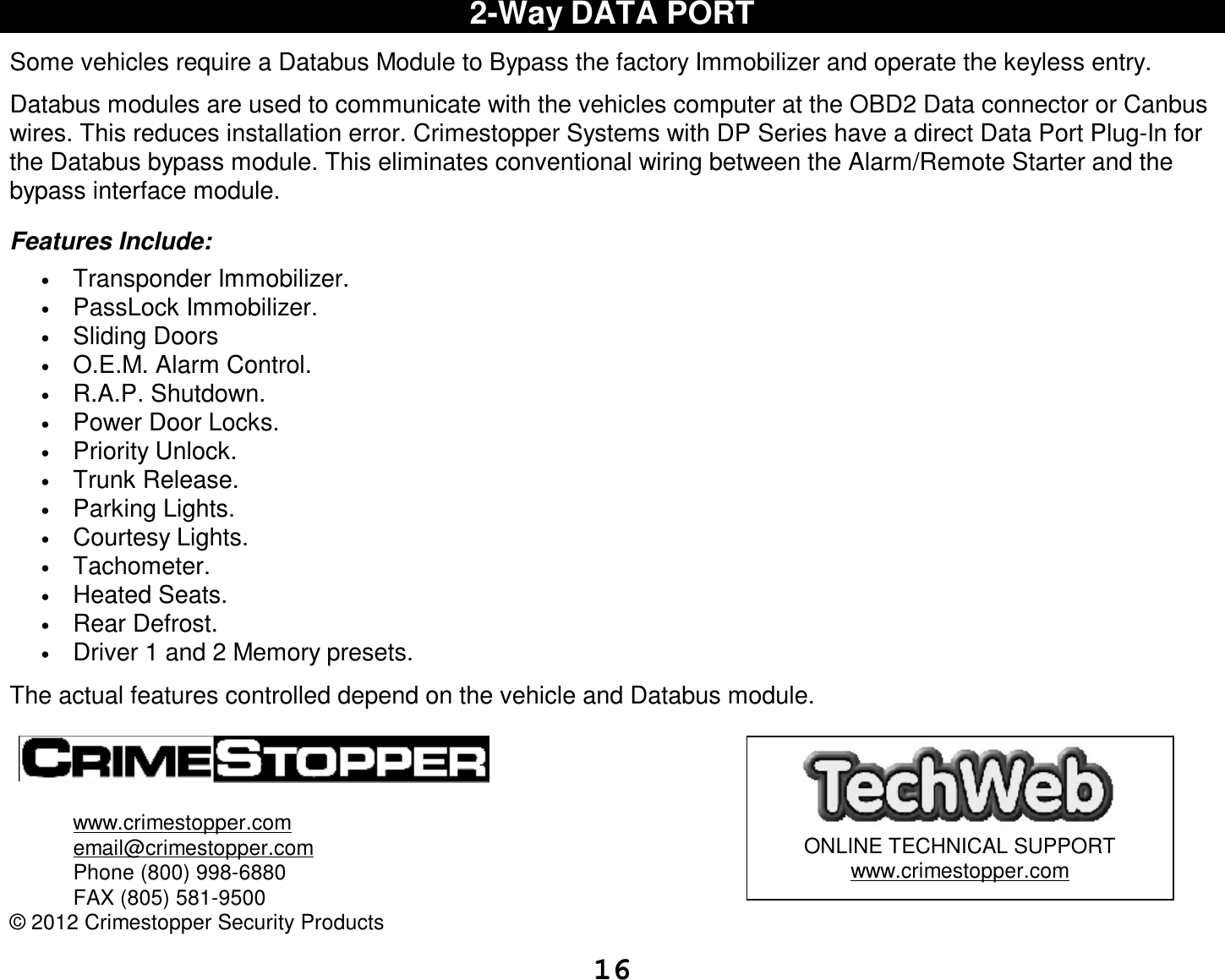  16 2-Way DATA PORT  Some vehicles require a Databus Module to Bypass the factory Immobilizer and operate the keyless entry.  Databus modules are used to communicate with the vehicles computer at the OBD2 Data connector or Canbus wires. This reduces installation error. Crimestopper Systems with DP Series have a direct Data Port Plug-In for the Databus bypass module. This eliminates conventional wiring between the Alarm/Remote Starter and the bypass interface module.  Features Include: • Transponder Immobilizer. • PassLock Immobilizer. • Sliding Doors • O.E.M. Alarm Control. • R.A.P. Shutdown. • Power Door Locks. • Priority Unlock. • Trunk Release. • Parking Lights. • Courtesy Lights. • Tachometer. • Heated Seats. • Rear Defrost. • Driver 1 and 2 Memory presets.  The actual features controlled depend on the vehicle and Databus module.      www.crimestopper.com   email@crimestopper.com  Phone (800) 998-6880  FAX (805) 581-9500 © 2012 Crimestopper Security Products   ONLINE TECHNICAL SUPPORT www.crimestopper.com 