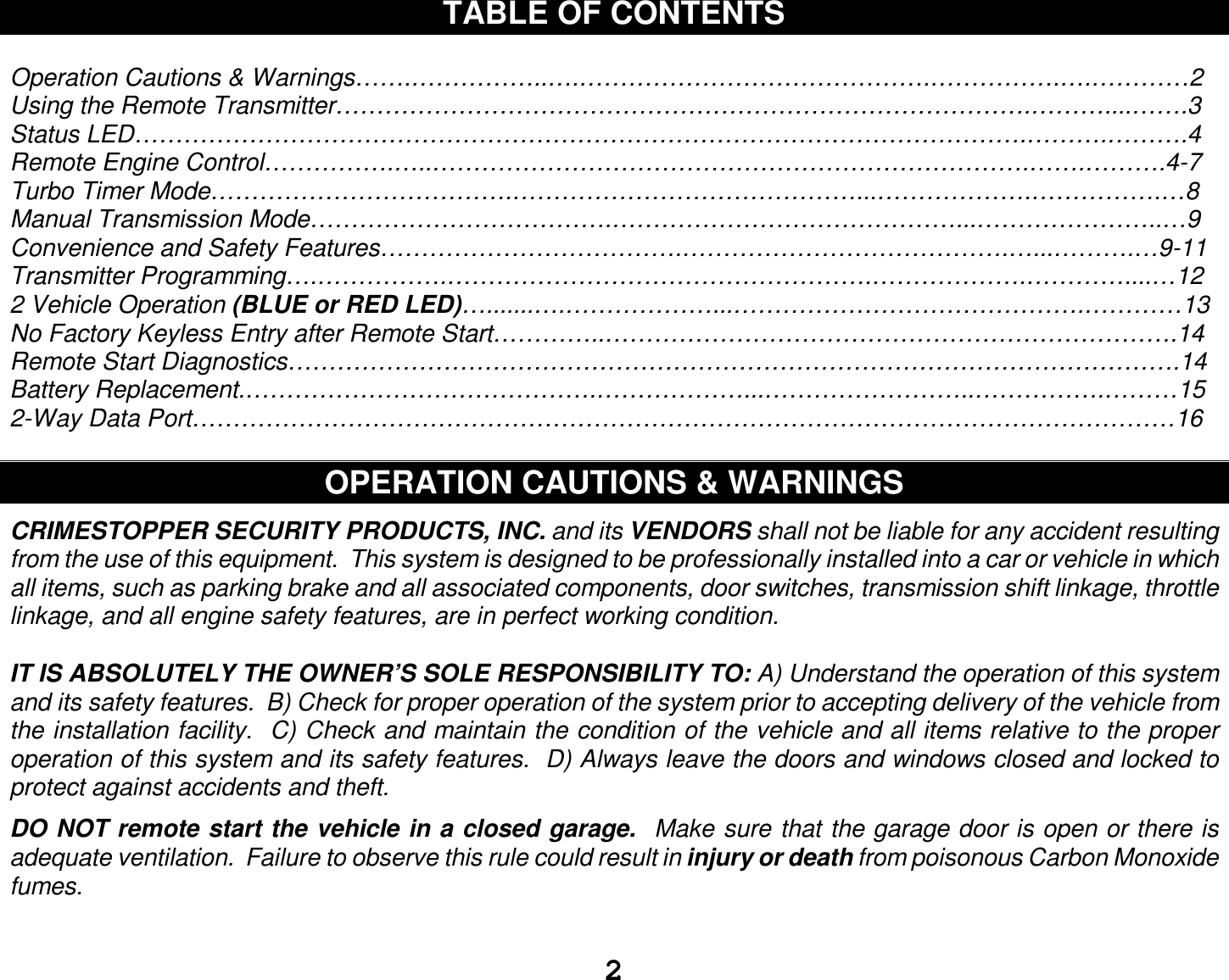  2 TABLE OF CONTENTS  Operation Cautions &amp; Warnings…….……………..….…………………………………….…………….….…………2 Using the Remote Transmitter………………………………………………………………………….………....…….3 Status LED……………………………………………………………………………………………….……….……….4 Remote Engine Control…………….…..……………………………………………………………….…….……….4-7 Turbo Timer Mode……………………………….……………………………………...……………….…………….…8 Manual Transmission Mode……………………………….……………………………………...…………………..…9 Convenience and Safety Features……………………………….………………………………….…...……….…9-11 Transmitter Programming….…………….…………………………………………….……………….…………....…12 2 Vehicle Operation (BLUE or RED LED)….......….………………...…………………………………….…………13 No Factory Keyless Entry after Remote Start…………..…………………………………………………………….14 Remote Start Diagnostics……………………………………………………………………………………………….14 Battery Replacement.…………………………………….………………...……………………..…………….………15 2-Way Data Port…………………………………………………………………………………………………………16  OPERATION CAUTIONS &amp; WARNINGS  CRIMESTOPPER SECURITY PRODUCTS, INC. and its VENDORS shall not be liable for any accident resulting from the use of this equipment.  This system is designed to be professionally installed into a car or vehicle in which all items, such as parking brake and all associated components, door switches, transmission shift linkage, throttle linkage, and all engine safety features, are in perfect working condition.  IT IS ABSOLUTELY THE OWNER’S SOLE RESPONSIBILITY TO: A) Understand the operation of this system and its safety features.  B) Check for proper operation of the system prior to accepting delivery of the vehicle from the installation facility.  C) Check and maintain the condition of the vehicle and all items relative to the proper operation of this system and its safety features.  D) Always leave the doors and windows closed and locked to protect against accidents and theft.  DO NOT remote start the vehicle in a closed garage.  Make sure that the garage door is open or there is adequate ventilation.  Failure to observe this rule could result in injury or death from poisonous Carbon Monoxide fumes.   