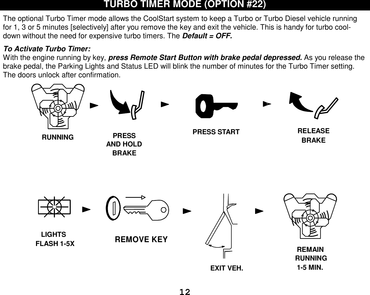  12 TURBO TIMER MODE (OPTION #22)  The optional Turbo Timer mode allows the CoolStart system to keep a Turbo or Turbo Diesel vehicle running for 1, 3 or 5 minutes [selectively] after you remove the key and exit the vehicle. This is handy for turbo cool-down without the need for expensive turbo timers. The Default = OFF.  To Activate Turbo Timer: With the engine running by key, press Remote Start Button with brake pedal depressed. As you release the brake pedal, the Parking Lights and Status LED will blink the number of minutes for the Turbo Timer setting. The doors unlock after confirmation.      REMOVE KEYFLASH 1-5XEXIT VEH.PRESSAND HOLDBRAKERUNNING RELEASEBRAKELIGHTSRUNNINGREMAIN1-5 MIN.PRESS START 