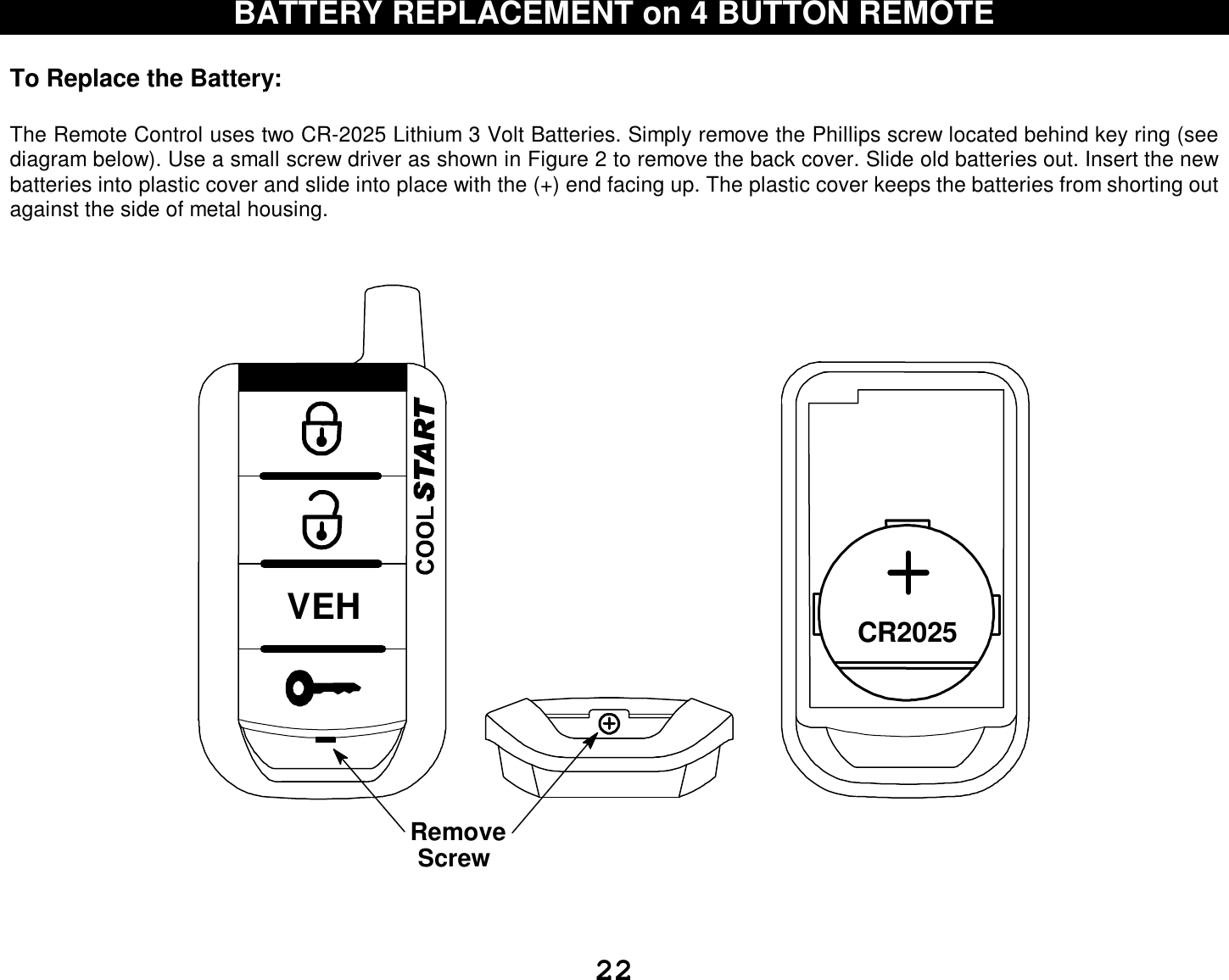  22 BATTERY REPLACEMENT on 4 BUTTON REMOTE  To Replace the Battery:   The Remote Control uses two CR-2025 Lithium 3 Volt Batteries. Simply remove the Phillips screw located behind key ring (see diagram below). Use a small screw driver as shown in Figure 2 to remove the back cover. Slide old batteries out. Insert the new batteries into plastic cover and slide into place with the (+) end facing up. The plastic cover keeps the batteries from shorting out against the side of metal housing.   CR2025RemoveScrewVEH   