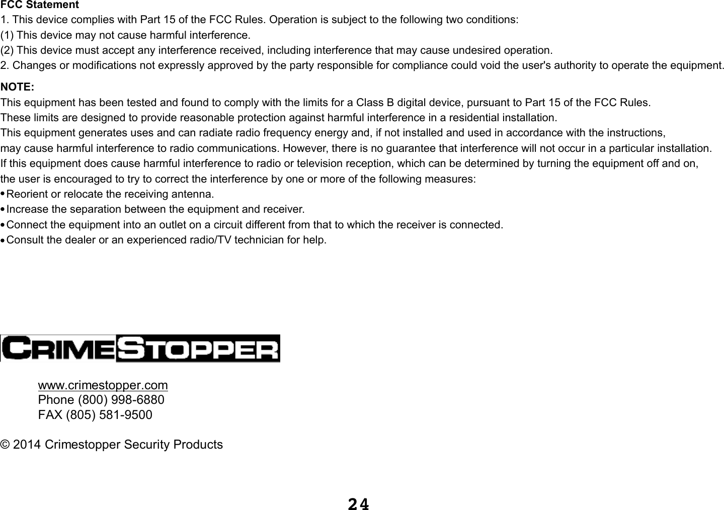 24www.crimestopper.comPhone (800) 998-6880FAX (805) 581-9500©2014 Crimestopper Security ProductsFCC Statement1. This device complies with Part 15 of the FCC Rules. Operation is subject to the following two conditions:(1) This device may not cause harmful interference.(2) This device must accept any interference received, including interference that may cause undesired operation.2. Changes or modifications not expressly approved by the party responsible for compliance could void the user&apos;s authority to operate the equipment.NOTE: This equipment has been tested and found to comply with the limits for a Class B digital device, pursuant to Part 15 of the FCC Rules. These limits are designed to provide reasonable protection against harmful interference in a residential installation.This equipment generates uses and can radiate radio frequency energy and, if not installed and used in accordance with the instructions, may cause harmful interference to radio communications. However, there is no guarantee that interference will not occur in a particular installation. If this equipment does cause harmful interference to radio or television reception, which can be determined by turning the equipment off and on, the user is encouraged to try to correct the interference by one or more of the following measures:  Reorient or relocate the receiving antenna.  Increase the separation between the equipment and receiver.  Connect the equipment into an outlet on a circuit different from that to which the receiver is connected.   Consult the dealer or an experienced radio/TV technician for help.