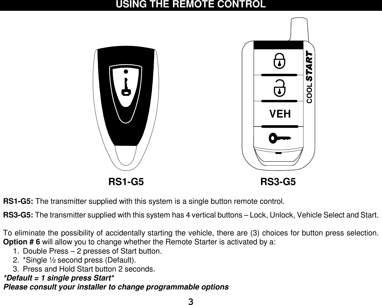  3 USING THE REMOTE CONTROL                                                                                                          RS1-G5                                          RS3-G5  RS1-G5: The transmitter supplied with this system is a single button remote control.  RS3-G5: The transmitter supplied with this system has 4 vertical buttons – Lock, Unlock, Vehicle Select and Start.  To eliminate the possibility of accidentally starting the vehicle, there are (3) choices for button press selection. Option # 6 will allow you to change whether the Remote Starter is activated by a: 1. Double Press – 2 presses of Start button. 2. *Single ½ second press (Default). 3. Press and Hold Start button 2 seconds. *Default = 1 single press Start* Please consult your installer to change programmable options VEH  