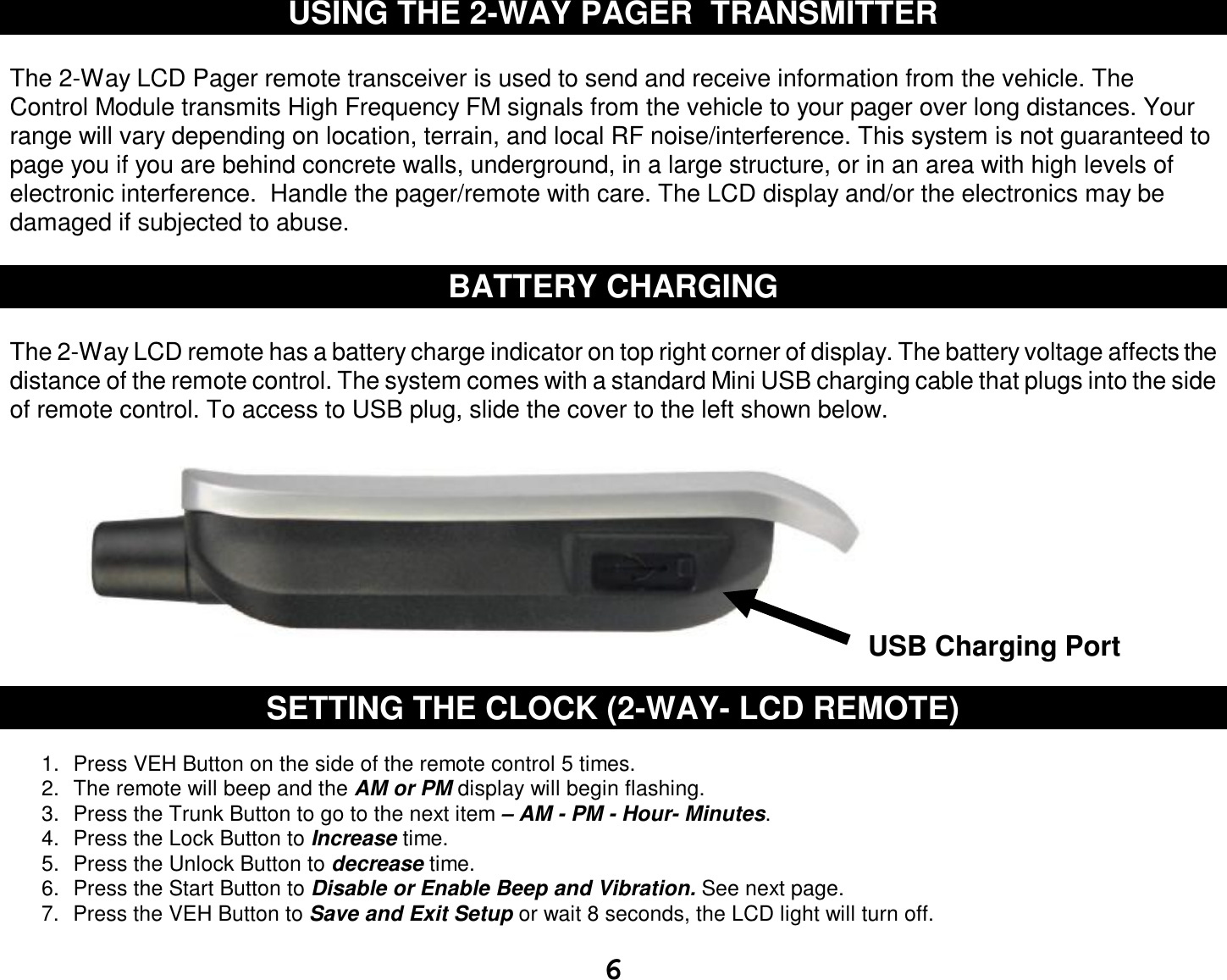  6 USING THE 2-WAY PAGER  TRANSMITTER  The 2-Way LCD Pager remote transceiver is used to send and receive information from the vehicle. The Control Module transmits High Frequency FM signals from the vehicle to your pager over long distances. Your range will vary depending on location, terrain, and local RF noise/interference. This system is not guaranteed to page you if you are behind concrete walls, underground, in a large structure, or in an area with high levels of electronic interference.  Handle the pager/remote with care. The LCD display and/or the electronics may be damaged if subjected to abuse.  BATTERY CHARGING  The 2-Way LCD remote has a battery charge indicator on top right corner of display. The battery voltage affects the distance of the remote control. The system comes with a standard Mini USB charging cable that plugs into the side of remote control. To access to USB plug, slide the cover to the left shown below.            SETTING THE CLOCK (2-WAY- LCD REMOTE) 1. Press VEH Button on the side of the remote control 5 times. 2. The remote will beep and the AM or PM display will begin flashing. 3. Press the Trunk Button to go to the next item – AM - PM - Hour- Minutes. 4. Press the Lock Button to Increase time. 5. Press the Unlock Button to decrease time. 6. Press the Start Button to Disable or Enable Beep and Vibration. See next page.  7. Press the VEH Button to Save and Exit Setup or wait 8 seconds, the LCD light will turn off. USB Charging Port 