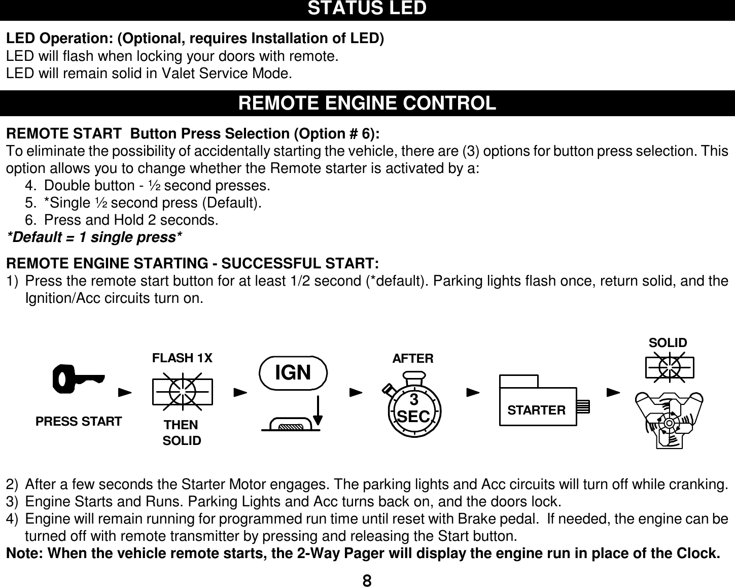  8 STATUS LED  LED Operation: (Optional, requires Installation of LED) LED will flash when locking your doors with remote.  LED will remain solid in Valet Service Mode.  REMOTE ENGINE CONTROL  REMOTE START  Button Press Selection (Option # 6): To eliminate the possibility of accidentally starting the vehicle, there are (3) options for button press selection. This option allows you to change whether the Remote starter is activated by a: 4. Double button - ½ second presses. 5. *Single ½ second press (Default). 6. Press and Hold 2 seconds. *Default = 1 single press*  REMOTE ENGINE STARTING - SUCCESSFUL START: 1) Press the remote start button for at least 1/2 second (*default). Parking lights flash once, return solid, and the Ignition/Acc circuits turn on. 2) After a few seconds the Starter Motor engages. The parking lights and Acc circuits will turn off while cranking. 3) Engine Starts and Runs. Parking Lights and Acc turns back on, and the doors lock. 4) Engine will remain running for programmed run time until reset with Brake pedal.  If needed, the engine can be turned off with remote transmitter by pressing and releasing the Start button. Note: When the vehicle remote starts, the 2-Way Pager will display the engine run in place of the Clock.  AFTERIGN3STARTERTHENFLASH 1XSOLIDSOLIDSEC.PRESS START
