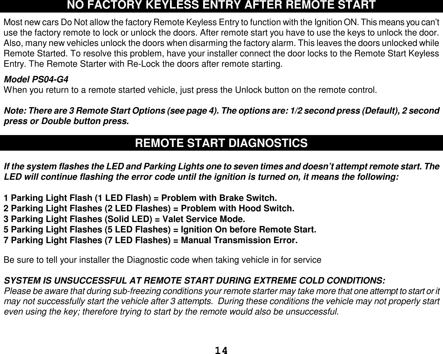  14 NO FACTORY KEYLESS ENTRY AFTER REMOTE START  Most new cars Do Not allow the factory Remote Keyless Entry to function with the Ignition ON. This means you can’t use the factory remote to lock or unlock the doors. After remote start you have to use the keys to unlock the door. Also, many new vehicles unlock the doors when disarming the factory alarm. This leaves the doors unlocked while Remote Started. To resolve this problem, have your installer connect the door locks to the Remote Start Keyless Entry. The Remote Starter with Re-Lock the doors after remote starting.  Model PS04-G4 When you return to a remote started vehicle, just press the Unlock button on the remote control.  Note: There are 3 Remote Start Options (see page 4). The options are: 1/2 second press (Default), 2 second press or Double button press.  REMOTE START DIAGNOSTICS  If the system flashes the LED and Parking Lights one to seven times and doesn’t attempt remote start. The LED will continue flashing the error code until the ignition is turned on, it means the following:  1 Parking Light Flash (1 LED Flash) = Problem with Brake Switch.  2 Parking Light Flashes (2 LED Flashes) = Problem with Hood Switch. 3 Parking Light Flashes (Solid LED) = Valet Service Mode. 5 Parking Light Flashes (5 LED Flashes) = Ignition On before Remote Start. 7 Parking Light Flashes (7 LED Flashes) = Manual Transmission Error.  Be sure to tell your installer the Diagnostic code when taking vehicle in for service  SYSTEM IS UNSUCCESSFUL AT REMOTE START DURING EXTREME COLD CONDITIONS: Please be aware that during sub-freezing conditions your remote starter may take more that one attempt to start or it may not successfully start the vehicle after 3 attempts.  During these conditions the vehicle may not properly start even using the key; therefore trying to start by the remote would also be unsuccessful.   