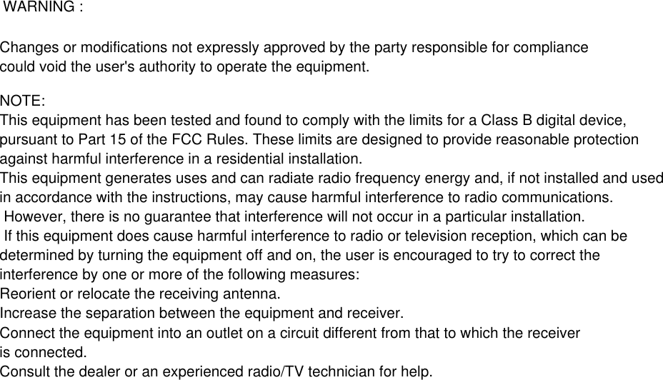 Changes or modifications not expressly approved by the party responsible for compliance could void the user&apos;s authority to operate the equipment.NOTE: This equipment has been tested and found to comply with the limits for a Class B digital device,pursuant to Part 15 of the FCC Rules. These limits are designed to provide reasonable protection against harmful interference in a residential installation.This equipment generates uses and can radiate radio frequency energy and, if not installed and usedin accordance with the instructions, may cause harmful interference to radio communications. However, there is no guarantee that interference will not occur in a particular installation. If this equipment does cause harmful interference to radio or television reception, which can be determined by turning the equipment off and on, the user is encouraged to try to correct the interference by one or more of the following measures:Reorient or relocate the receiving antenna.Increase the separation between the equipment and receiver.Connect the equipment into an outlet on a circuit different from that to which the receiver is connected. Consult the dealer or an experienced radio/TV technician for help.WARNING : 