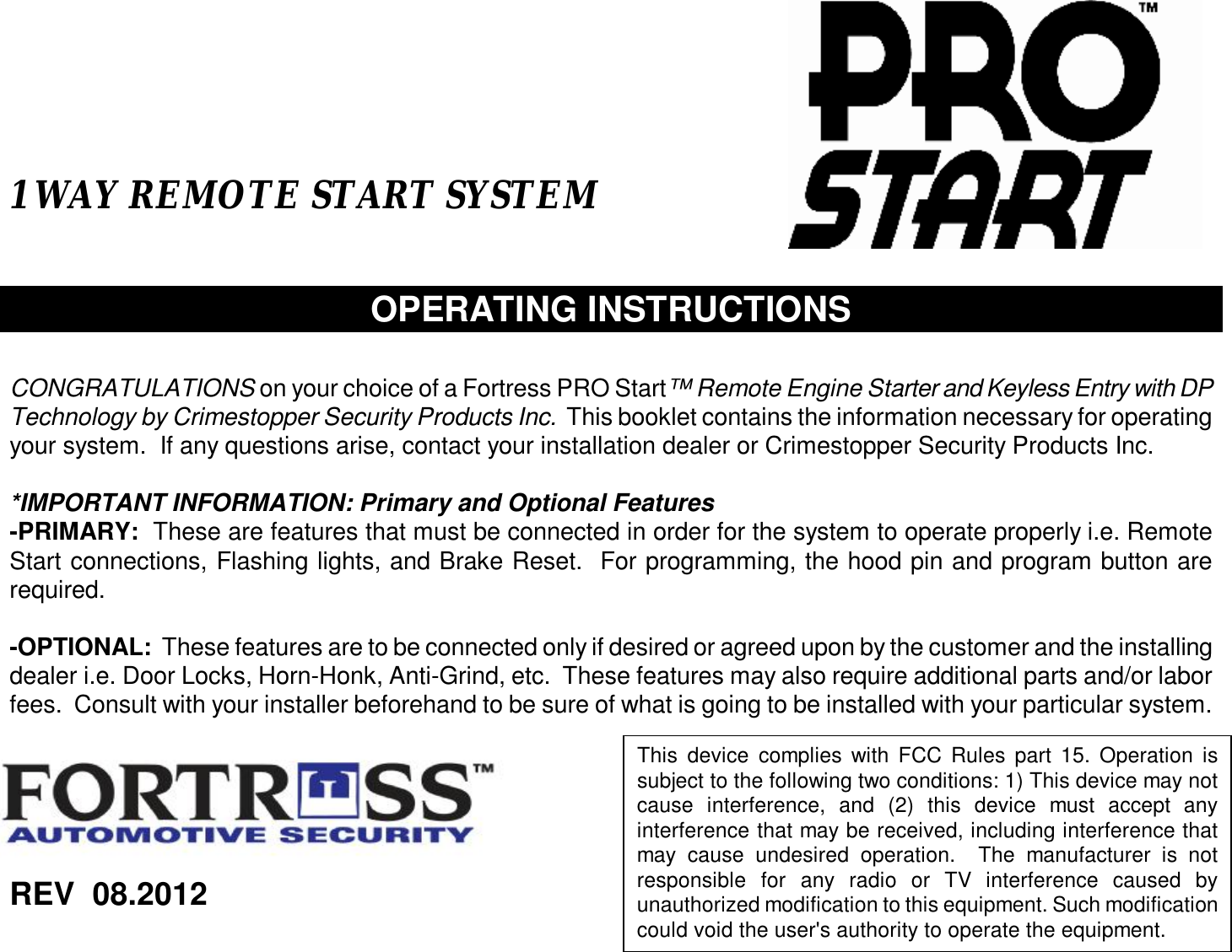   1 WAY REMOTE START SYSTEM    OPERATING INSTRUCTIONS   CONGRATULATIONS on your choice of a Fortress PRO Start™ Remote Engine Starter and Keyless Entry with DP Technology by Crimestopper Security Products Inc.  This booklet contains the information necessary for operating your system.  If any questions arise, contact your installation dealer or Crimestopper Security Products Inc.  *IMPORTANT INFORMATION: Primary and Optional Features -PRIMARY:  These are features that must be connected in order for the system to operate properly i.e. Remote Start connections, Flashing lights, and Brake Reset.  For programming, the hood pin and program button are required.  -OPTIONAL:  These features are to be connected only if desired or agreed upon by the customer and the installing dealer i.e. Door Locks, Horn-Honk, Anti-Grind, etc.  These features may also require additional parts and/or labor fees.  Consult with your installer beforehand to be sure of what is going to be installed with your particular system.         REV  08.2012    This device complies with FCC Rules part 15. Operation is subject to the following two conditions: 1) This device may not cause interference, and (2) this device must accept any interference that may be received, including interference that may cause undesired operation.  The manufacturer is not responsible for any radio or TV interference caused by unauthorized modification to this equipment. Such modification could void the user&apos;s authority to operate the equipment.   