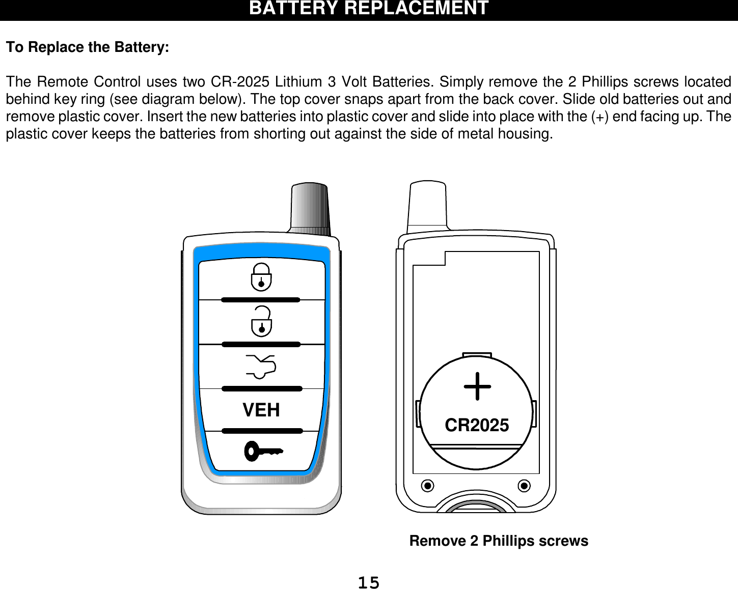  15 BATTERY REPLACEMENT  To Replace the Battery:   The Remote Control uses two CR-2025 Lithium 3 Volt Batteries. Simply remove the 2 Phillips screws located behind key ring (see diagram below). The top cover snaps apart from the back cover. Slide old batteries out and remove plastic cover. Insert the new batteries into plastic cover and slide into place with the (+) end facing up. The plastic cover keeps the batteries from shorting out against the side of metal housing.   CR2025VEH                                                                  Remove 2 Phillips screws  