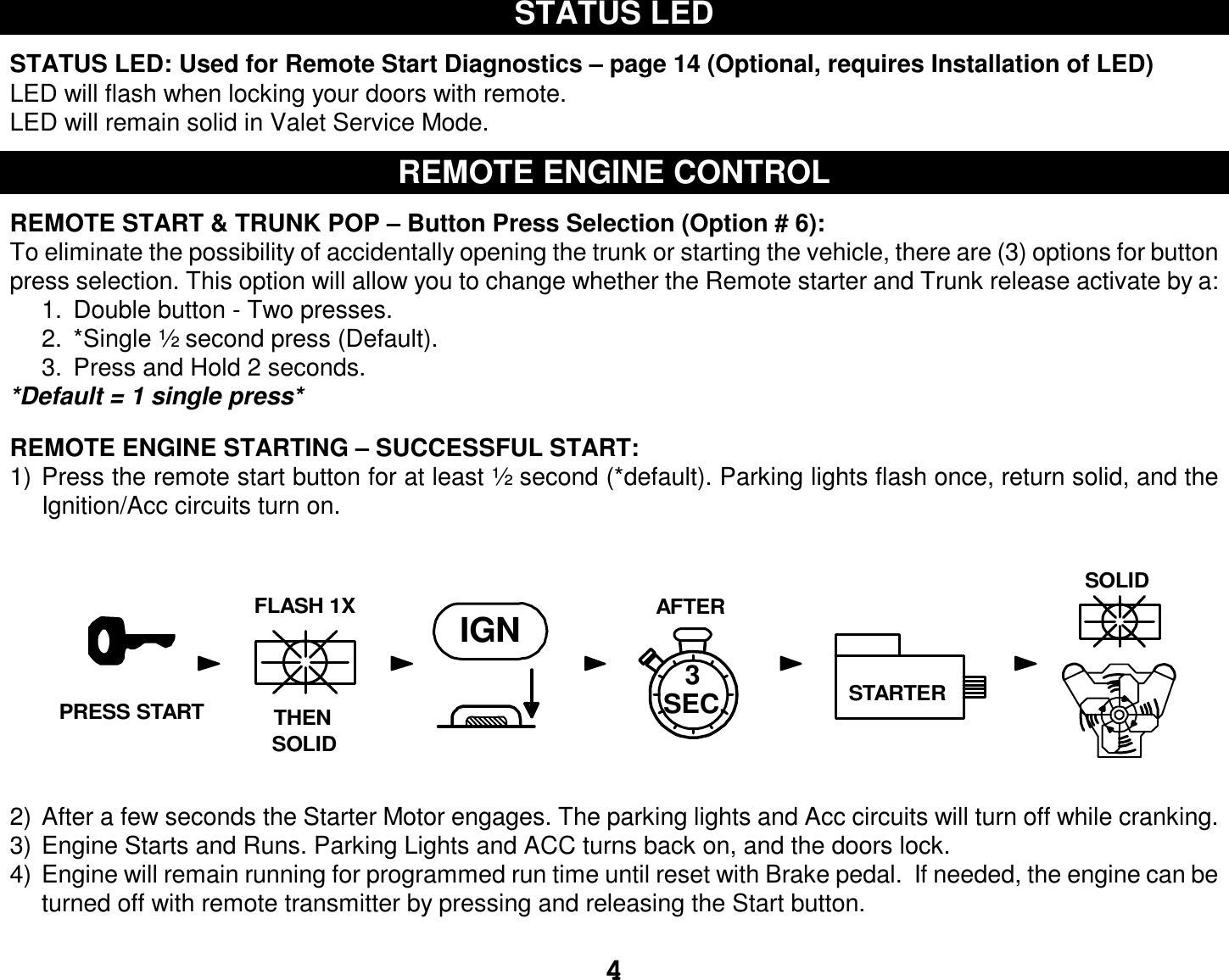  4 STATUS LED  STATUS LED: Used for Remote Start Diagnostics – page 14 (Optional, requires Installation of LED) LED will flash when locking your doors with remote.  LED will remain solid in Valet Service Mode.  REMOTE ENGINE CONTROL  REMOTE START &amp; TRUNK POP – Button Press Selection (Option # 6): To eliminate the possibility of accidentally opening the trunk or starting the vehicle, there are (3) options for button press selection. This option will allow you to change whether the Remote starter and Trunk release activate by a: 1. Double button - Two presses. 2. *Single ½ second press (Default). 3. Press and Hold 2 seconds. *Default = 1 single press*  REMOTE ENGINE STARTING – SUCCESSFUL START: 1) Press the remote start button for at least ½ second (*default). Parking lights flash once, return solid, and the Ignition/Acc circuits turn on. 2) After a few seconds the Starter Motor engages. The parking lights and Acc circuits will turn off while cranking. 3) Engine Starts and Runs. Parking Lights and ACC turns back on, and the doors lock. 4) Engine will remain running for programmed run time until reset with Brake pedal.  If needed, the engine can be turned off with remote transmitter by pressing and releasing the Start button.  AFTERIGN3STARTERTHENFLASH 1XSOLIDSOLIDSEC.PRESS START