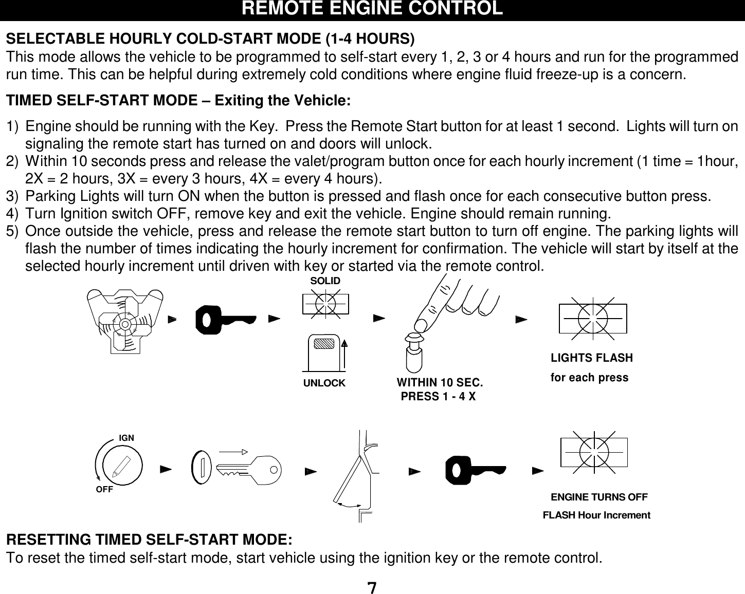  7 REMOTE ENGINE CONTROL  SELECTABLE HOURLY COLD-START MODE (1-4 HOURS) This mode allows the vehicle to be programmed to self-start every 1, 2, 3 or 4 hours and run for the programmed run time. This can be helpful during extremely cold conditions where engine fluid freeze-up is a concern.   TIMED SELF-START MODE – Exiting the Vehicle:  1) Engine should be running with the Key.  Press the Remote Start button for at least 1 second.  Lights will turn on signaling the remote start has turned on and doors will unlock. 2) Within 10 seconds press and release the valet/program button once for each hourly increment (1 time = 1hour, 2X = 2 hours, 3X = every 3 hours, 4X = every 4 hours).  3) Parking Lights will turn ON when the button is pressed and flash once for each consecutive button press. 4) Turn Ignition switch OFF, remove key and exit the vehicle. Engine should remain running. 5) Once outside the vehicle, press and release the remote start button to turn off engine. The parking lights will flash the number of times indicating the hourly increment for confirmation. The vehicle will start by itself at the selected hourly increment until driven with key or started via the remote control. IGNSOLIDOFFUNLOCKPRESS 1 - 4 XWITHIN 10 SEC.LIGHTS FLASH for each press   ENGINE TURNS OFFFLASH Hour Increment RESETTING TIMED SELF-START MODE: To reset the timed self-start mode, start vehicle using the ignition key or the remote control. 