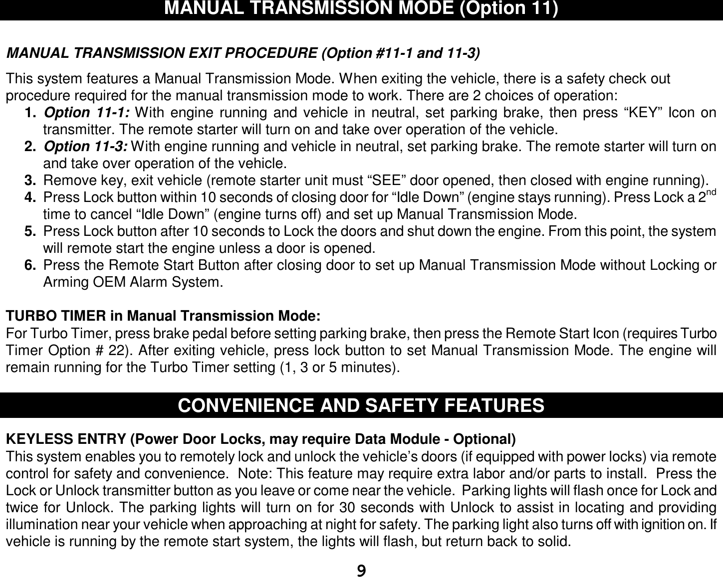  9 MANUAL TRANSMISSION MODE (Option 11)   MANUAL TRANSMISSION EXIT PROCEDURE (Option #11-1 and 11-3)  This system features a Manual Transmission Mode. When exiting the vehicle, there is a safety check out procedure required for the manual transmission mode to work. There are 2 choices of operation:  1.  Option 11-1: With engine running and vehicle in neutral, set parking brake, then press “KEY” Icon on transmitter. The remote starter will turn on and take over operation of the vehicle. 2.  Option 11-3: With engine running and vehicle in neutral, set parking brake. The remote starter will turn on and take over operation of the vehicle. 3.  Remove key, exit vehicle (remote starter unit must “SEE” door opened, then closed with engine running). 4.  Press Lock button within 10 seconds of closing door for “Idle Down” (engine stays running). Press Lock a 2nd time to cancel “Idle Down” (engine turns off) and set up Manual Transmission Mode. 5.  Press Lock button after 10 seconds to Lock the doors and shut down the engine. From this point, the system will remote start the engine unless a door is opened. 6.  Press the Remote Start Button after closing door to set up Manual Transmission Mode without Locking or Arming OEM Alarm System.   TURBO TIMER in Manual Transmission Mode: For Turbo Timer, press brake pedal before setting parking brake, then press the Remote Start Icon (requires Turbo Timer Option # 22). After exiting vehicle, press lock button to set Manual Transmission Mode. The engine will remain running for the Turbo Timer setting (1, 3 or 5 minutes).   CONVENIENCE AND SAFETY FEATURES   KEYLESS ENTRY (Power Door Locks, may require Data Module - Optional)  This system enables you to remotely lock and unlock the vehicle’s doors (if equipped with power locks) via remote control for safety and convenience.  Note: This feature may require extra labor and/or parts to install.  Press the Lock or Unlock transmitter button as you leave or come near the vehicle.  Parking lights will flash once for Lock and twice for Unlock. The parking lights will turn on for 30 seconds with Unlock to assist in locating and providing illumination near your vehicle when approaching at night for safety. The parking light also turns off with ignition on. If vehicle is running by the remote start system, the lights will flash, but return back to solid. 