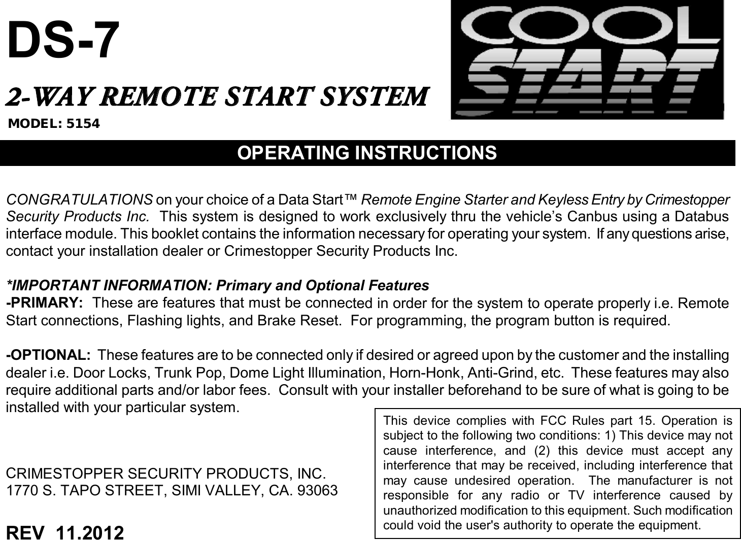 DS-72-WAY REMOTE START SYSTEMOPERATING INSTRUCTIONSCONGRATULATIONS on your choice of a Data Start™ Remote Engine Starter and Keyless Entry by CrimestopperSecurity Products Inc. This system is designed to work exclusively thru the vehicle’s Canbus using a Databusinterface module. This booklet contains the information necessary for operating your system. If any questions arise,contact your installation dealer or Crimestopper Security Products Inc.*IMPORTANT INFORMATION: Primary and Optional Features-PRIMARY: These are features that must be connected in order for the system to operate properly i.e. RemoteStart connections, Flashing lights, and Brake Reset. For programming, the program button is required.-OPTIONAL: These features are to be connected only if desired or agreedupon by the customer and the installingdealer i.e. Door Locks, Trunk Pop, Dome Light Illumination, Horn-Honk, Anti-Grind, etc. These features may alsorequire additional parts and/or labor fees. Consult with your installer beforehand to be sure of what is going to beinstalled with yourparticular system.CRIMESTOPPER SECURITY PRODUCTS, INC.1770 S. TAPO STREET, SIMI VALLEY, CA. 93063REV 11.2012This device complies with FCC Rules part 15. Operation issubject to the following two conditions: 1) This device may notcause interference, and (2) this device must accept anyinterference that may be received, including interference thatmay cause undesired operation. The manufacturer is notresponsible for any radio or TV interference caused byunauthorized modification to this equipment. Such modificationcould void the user&apos;s authority to operate the equipment.MODEL: 5154