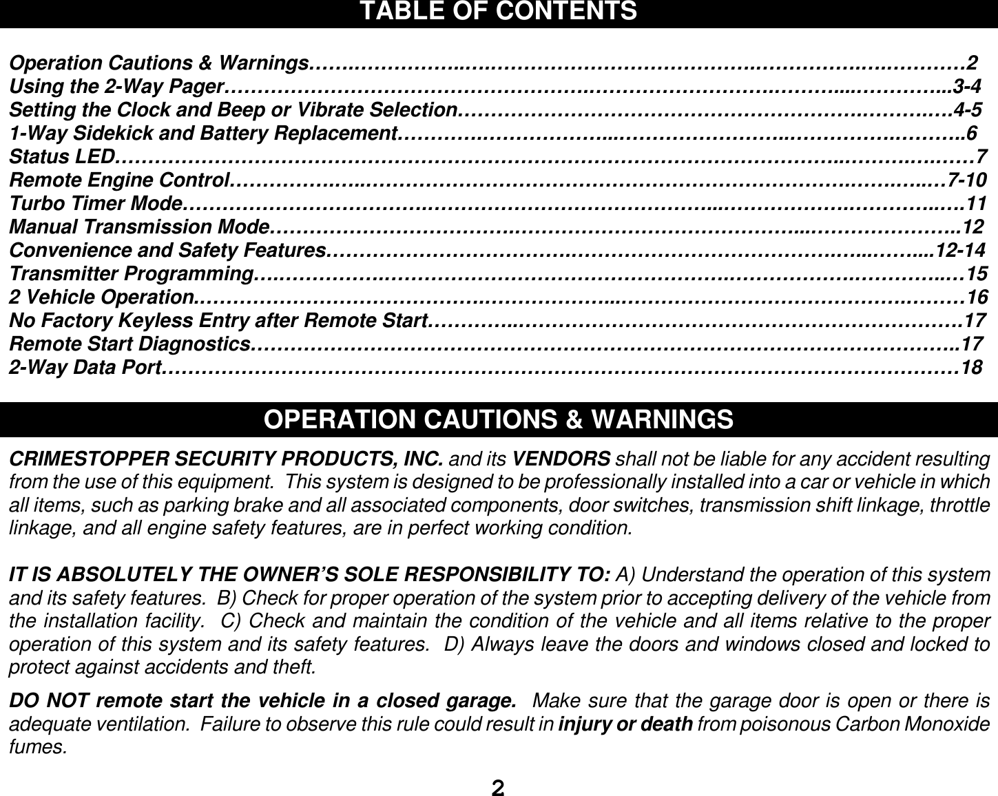 2 TABLE OF CONTENTS  Operation Cautions &amp; Warnings…….……………..….………………………………….…………….….…………2 Using the 2-Way Pager……………………………………………….……………………….………....…………...3-4 Setting the Clock and Beep or Vibrate Selection…………………………………………………….……….….4-5 1-Way Sidekick and Battery Replacement………….………………...……………………..…………….………..6 Status LED………………………………………………………………………………………………..……….….……7 Remote Engine Control…………….…..……………………………………………………………….…….…..…7-10 Turbo Timer Mode……………………………….……………………………………...……………….…………..….11 Manual Transmission Mode……………………………….……………………………………...…………………..12 Convenience and Safety Features……………………………….………………………………….…...……....12-14 Transmitter Programming….…………….…………………………………………….……………….…………..…15 2 Vehicle Operation.…………………………………….………………...…………………………………….………16 No Factory Keyless Entry after Remote Start…………..………………………………………………………….17 Remote Start Diagnostics……………………………………………………………………………………………..17 2-Way Data Port…………………………………………………………………………………………………………18  OPERATION CAUTIONS &amp; WARNINGS  CRIMESTOPPER SECURITY PRODUCTS, INC. and its VENDORS shall not be liable for any accident resulting from the use of this equipment.  This system is designed to be professionally installed into a car or vehicle in which all items, such as parking brake and all associated components, door switches, transmission shift linkage, throttle linkage, and all engine safety features, are in perfect working condition.  IT IS ABSOLUTELY THE OWNER’S SOLE RESPONSIBILITY TO: A) Understand the operation of this system and its safety features.  B) Check for proper operation of the system prior to accepting delivery of the vehicle from the installation facility.  C) Check and maintain the condition of the vehicle and all items relative to the proper operation of this system and its safety features.  D) Always leave the doors and windows closed and locked to protect against accidents and theft.  DO NOT remote start the vehicle in a closed garage.  Make sure that the garage door is open or there is adequate ventilation.  Failure to observe this rule could result in injury or death from poisonous Carbon Monoxide fumes.  
