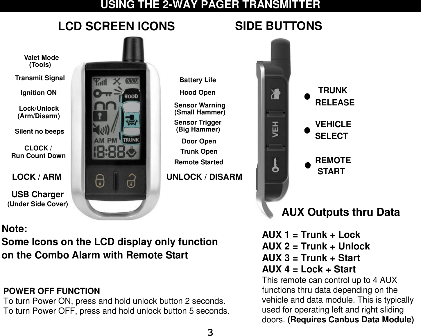  3 USING THE 2-WAY PAGER TRANSMITTER                                                     POWER OFF FUNCTION To turn Power ON, press and hold unlock button 2 seconds. To turn Power OFF, press and hold unlock button 5 seconds.  Valet ModeBattery LifeSensor Warning Sensor Trigger  Transmit SignalTrunk Open Remote StartedHood OpenDoor OpenLock/Unlock(Arm/Disarm)Ignition ONSilent no beepsCLOCK /LCD SCREEN ICONS(Small Hammer)(Big Hammer)Note: Some Icons on the LCD display only functionon the Combo Alarm with Remote Start LOCK / ARM UNLOCK / DISARM(Tools)Run Count DownUSB ChargerSIDE BUTTONSTRUNK VEHICLE REMOTE   (Under Side Cover)STARTSELECTRELEASE AUX Outputs thru Data                  AUX 1 = Trunk + Lock AUX 2 = Trunk + Unlock AUX 3 = Trunk + Start AUX 4 = Lock + Start This remote can control up to 4 AUX functions thru data depending on the vehicle and data module. This is typically used for operating left and right sliding doors. (Requires Canbus Data Module) 