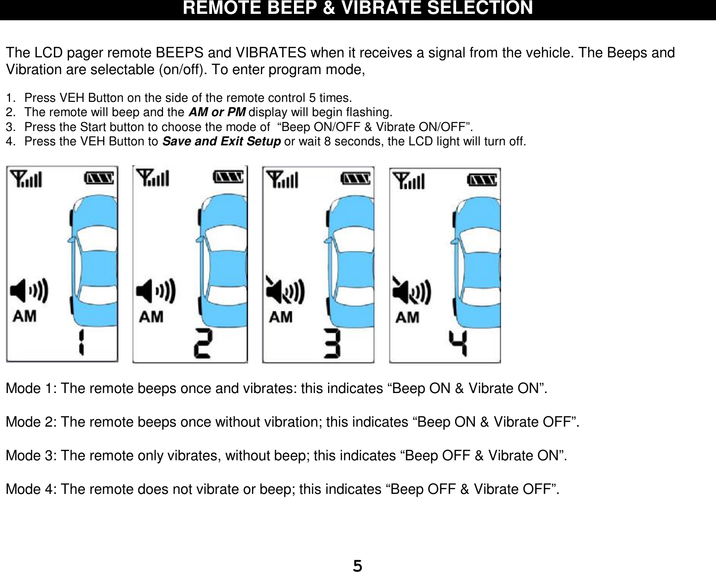  5 REMOTE BEEP &amp; VIBRATE SELECTION   The LCD pager remote BEEPS and VIBRATES when it receives a signal from the vehicle. The Beeps and Vibration are selectable (on/off). To enter program mode,  1. Press VEH Button on the side of the remote control 5 times. 2. The remote will beep and the AM or PM display will begin flashing. 3. Press the Start button to choose the mode of  “Beep ON/OFF &amp; Vibrate ON/OFF”. 4. Press the VEH Button to Save and Exit Setup or wait 8 seconds, the LCD light will turn off.                   Mode 1: The remote beeps once and vibrates: this indicates “Beep ON &amp; Vibrate ON”.   Mode 2: The remote beeps once without vibration; this indicates “Beep ON &amp; Vibrate OFF”.   Mode 3: The remote only vibrates, without beep; this indicates “Beep OFF &amp; Vibrate ON”.   Mode 4: The remote does not vibrate or beep; this indicates “Beep OFF &amp; Vibrate OFF”.     