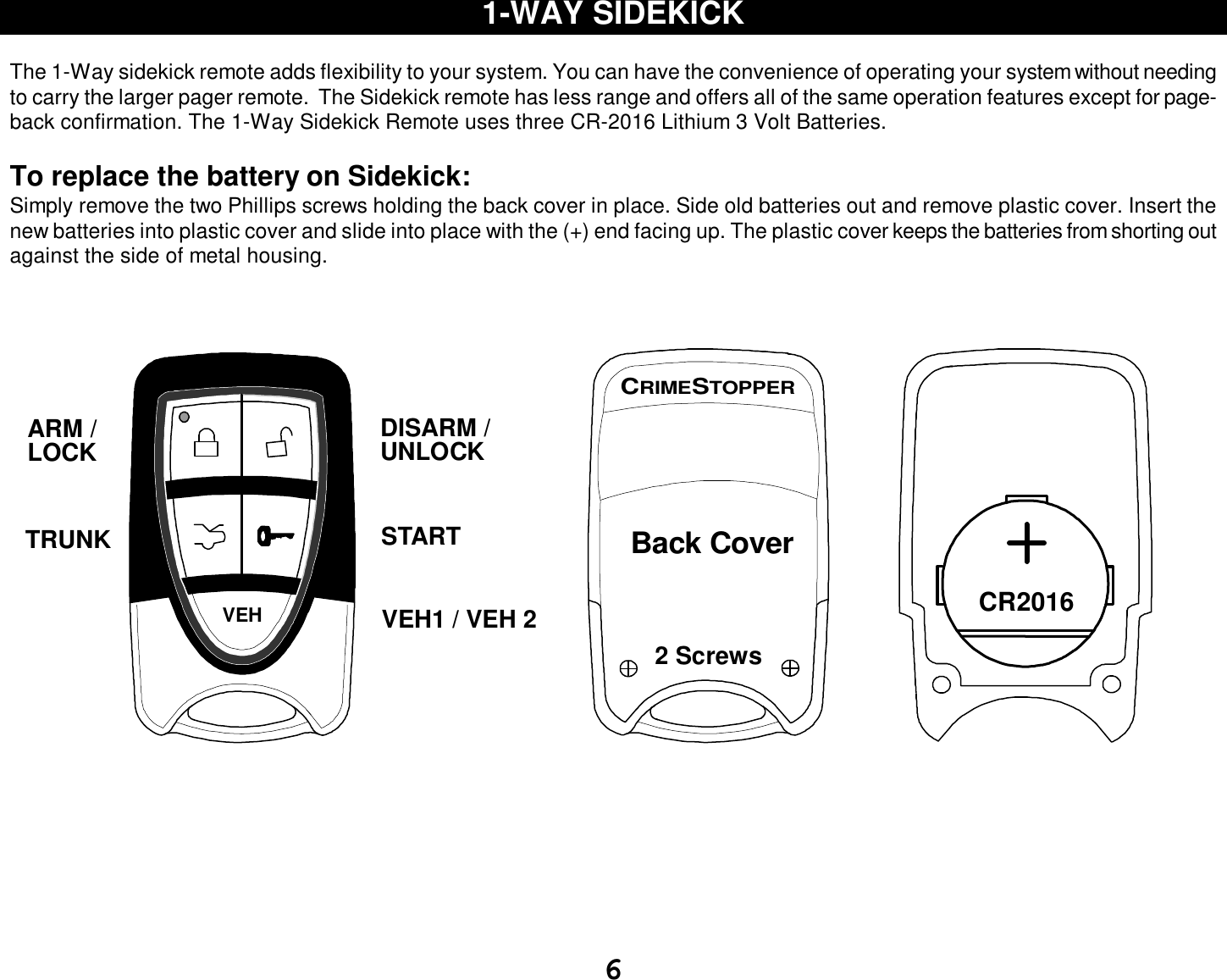  6 1-WAY SIDEKICK  The 1-Way sidekick remote adds flexibility to your system. You can have the convenience of operating your system without needing to carry the larger pager remote.  The Sidekick remote has less range and offers all of the same operation features except for page-back confirmation. The 1-Way Sidekick Remote uses three CR-2016 Lithium 3 Volt Batteries.   To replace the battery on Sidekick: Simply remove the two Phillips screws holding the back cover in place. Side old batteries out and remove plastic cover. Insert the new batteries into plastic cover and slide into place with the (+) end facing up. The plastic cover keeps the batteries from shorting out against the side of metal housing.     VEHUNLOCKSTARTDISARM /ARM /LOCKTRUNKVEH1 / VEH 2      2 ScrewsCRIMESTOPPERBack Cover          CR2016          