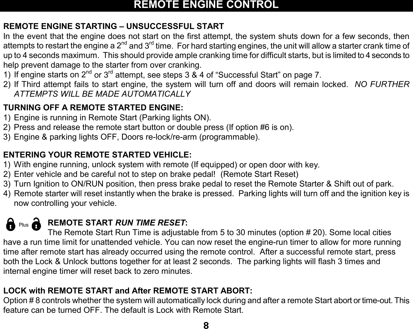 8REMOTE ENGINE CONTROLREMOTE ENGINE STARTING – UNSUCCESSFUL STARTIn the event that the engine does not start on the first attempt, the system shuts down for a few seconds, thenattempts to restart the engine a 2nd and 3rd time. For hard starting engines, the unit will allow a starter crank time ofup to 4 seconds maximum. This should provide ample cranking time for difficult starts, but is limited to 4 seconds tohelp prevent damage to the starter from over cranking.1) If engine starts on 2nd or 3rd attempt, see steps 3 &amp; 4 of “Successful Start” on page 7.2) If Third attempt fails to start engine, the system will turn off anddoors will remain locked. NO FURTHERATTEMPTS WILL BE MADE AUTOMATICALLYTURNING OFF A REMOTE STARTED ENGINE:1) Engine is running in Remote Start (Parking lights ON).2) Press and release the remote start button or double press (If option #6 is on).3) Engine &amp; parking lights OFF, Doors re-lock/re-arm (programmable).ENTERING YOUR REMOTE STARTED VEHICLE:1) With engine running, unlock system with remote (If equipped) or opendoor with key.2) Enter vehicle and be careful not to step on brake pedal! (Remote Start Reset)3) Turn Ignition to ON/RUN position, thenpress brake pedal to reset the Remote Starter &amp; Shift out of park.4) Remote starter will reset instantly when the brake is pressed. Parking lights will turn off and the ignition key isnow controlling your vehicle.REMOTE START RUN TIME RESET:The Remote Start Run Time is adjustable from 5 to 30 minutes (option # 20). Some local citieshave a run time limit for unattended vehicle. You can now reset the engine-run timer to allow for morerunningtime after remote start has already occurred using the remote control. After a successful remote start, pressboth the Lock &amp; Unlock buttons together for at least 2 seconds. The parking lights will flash 3 times andinternal engine timer will reset back to zero minutes.LOCK with REMOTE START and After REMOTE START ABORT:Option # 8 controls whether the system will automatically lock during and after a remote Start abort or time-out. Thisfeature can be turned OFF. The default is Lock with Remote Start.