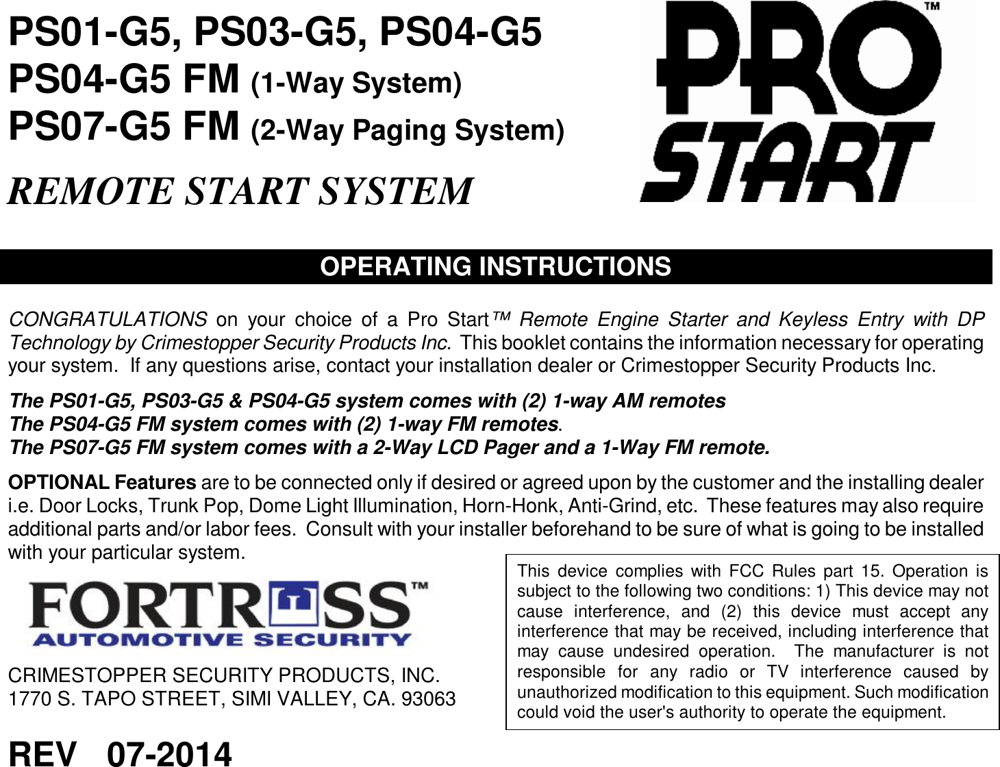  PS01-G5, PS03-G5, PS04-G5 PS04-G5 FM (1-Way System)  PS07-G5 FM (2-Way Paging System)  REMOTE START SYSTEM   OPERATING INSTRUCTIONS  CONGRATULATIONS on your choice of a Pro Start™ Remote Engine Starter and Keyless Entry with DP Technology by Crimestopper Security Products Inc.  This booklet contains the information necessary for operating your system.  If any questions arise, contact your installation dealer or Crimestopper Security Products Inc.  The PS01-G5, PS03-G5 &amp; PS04-G5 system comes with (2) 1-way AM remotes The PS04-G5 FM system comes with (2) 1-way FM remotes. The PS07-G5 FM system comes with a 2-Way LCD Pager and a 1-Way FM remote.  OPTIONAL Features are to be connected only if desired or agreed upon by the customer and the installing dealer i.e. Door Locks, Trunk Pop, Dome Light Illumination, Horn-Honk, Anti-Grind, etc.  These features may also require additional parts and/or labor fees.  Consult with your installer beforehand to be sure of what is going to be installed with your particular system.  CRIMESTOPPER SECURITY PRODUCTS, INC. 1770 S. TAPO STREET, SIMI VALLEY, CA. 93063  REV   07-2014  This device complies with FCC Rules part 15. Operation is subject to the following two conditions: 1) This device may not cause interference, and (2) this device must accept any interference that may be received, including interference that may cause undesired operation.  The manufacturer is not responsible for any radio or TV interference caused by unauthorized modification to this equipment. Such modification could void the user&apos;s authority to operate the equipment.  