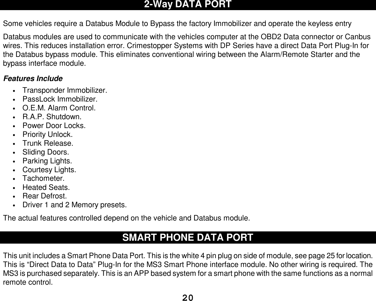  20 2-Way DATA PORT  Some vehicles require a Databus Module to Bypass the factory Immobilizer and operate the keyless entry  Databus modules are used to communicate with the vehicles computer at the OBD2 Data connector or Canbus wires. This reduces installation error. Crimestopper Systems with DP Series have a direct Data Port Plug-In for the Databus bypass module. This eliminates conventional wiring between the Alarm/Remote Starter and the bypass interface module.  Features Include • Transponder Immobilizer. • PassLock Immobilizer. • O.E.M. Alarm Control. • R.A.P. Shutdown. • Power Door Locks. • Priority Unlock. • Trunk Release. • Sliding Doors. • Parking Lights. • Courtesy Lights. • Tachometer. • Heated Seats. • Rear Defrost. • Driver 1 and 2 Memory presets.  The actual features controlled depend on the vehicle and Databus module.  SMART PHONE DATA PORT   This unit includes a Smart Phone Data Port. This is the white 4 pin plug on side of module, see page 25 for location. This is “Direct Data to Data” Plug-In for the MS3 Smart Phone interface module. No other wiring is required. The MS3 is purchased separately. This is an APP based system for a smart phone with the same functions as a normal remote control. 