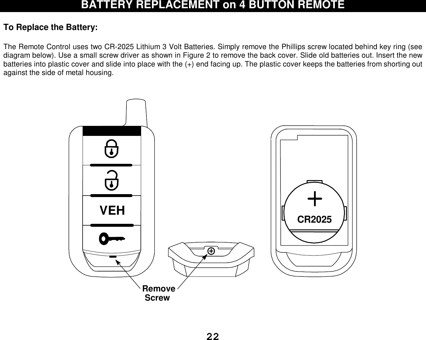  22 BATTERY REPLACEMENT on 4 BUTTON REMOTE  To Replace the Battery:   The Remote Control uses two CR-2025 Lithium 3 Volt Batteries. Simply remove the Phillips screw located behind key ring (see diagram below). Use a small screw driver as shown in Figure 2 to remove the back cover. Slide old batteries out. Insert the new batteries into plastic cover and slide into place with the (+) end facing up. The plastic cover keeps the batteries from shorting out against the side of metal housing.   CR2025RemoveScrewVEH   