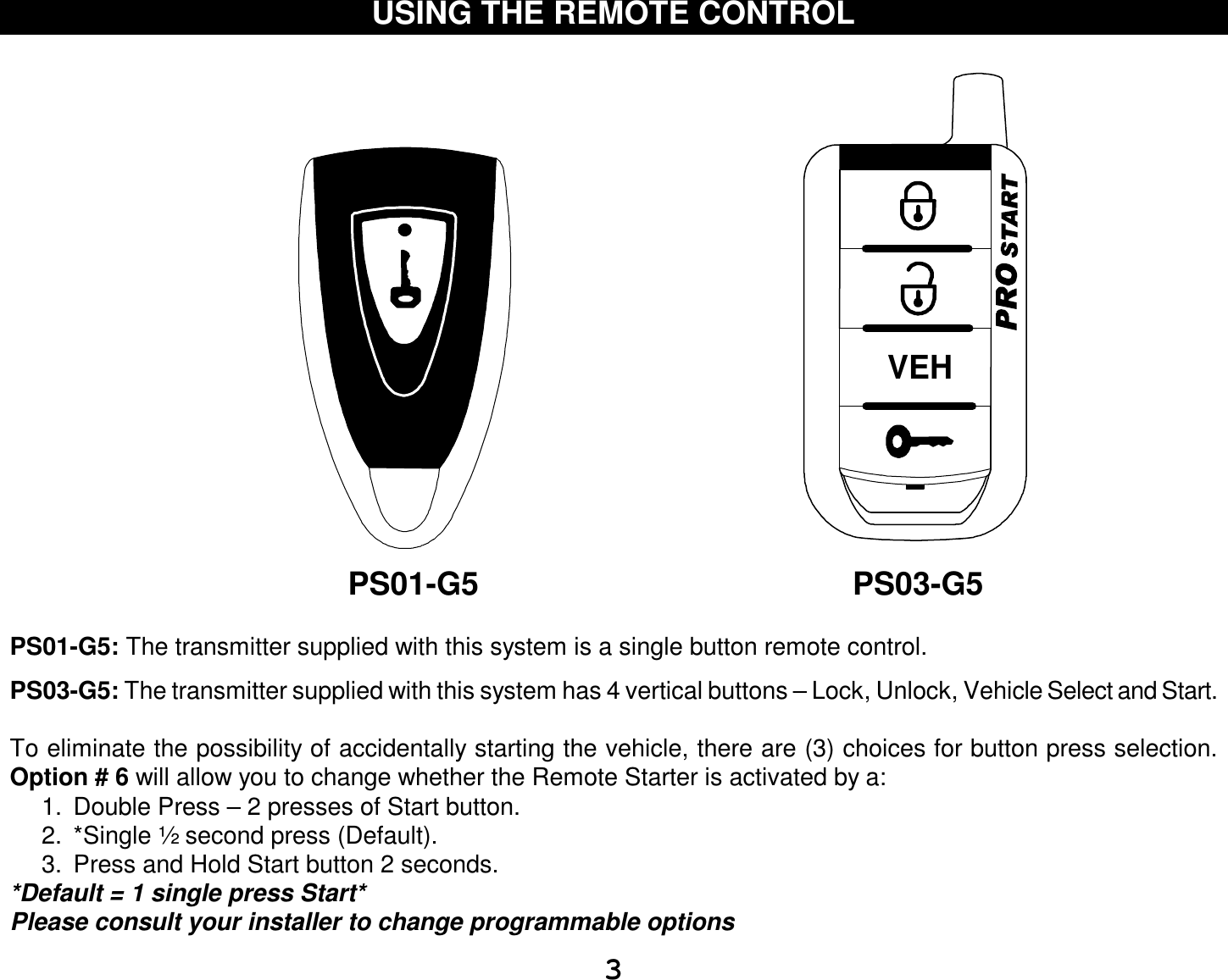  3 USING THE REMOTE CONTROL                                                                                                          PS01-G5                                          PS03-G5  PS01-G5: The transmitter supplied with this system is a single button remote control.  PS03-G5: The transmitter supplied with this system has 4 vertical buttons – Lock, Unlock, Vehicle Select and Start.  To eliminate the possibility of accidentally starting the vehicle, there are (3) choices for button press selection. Option # 6 will allow you to change whether the Remote Starter is activated by a: 1. Double Press – 2 presses of Start button. 2. *Single ½ second press (Default). 3. Press and Hold Start button 2 seconds. *Default = 1 single press Start* Please consult your installer to change programmable options VEH  