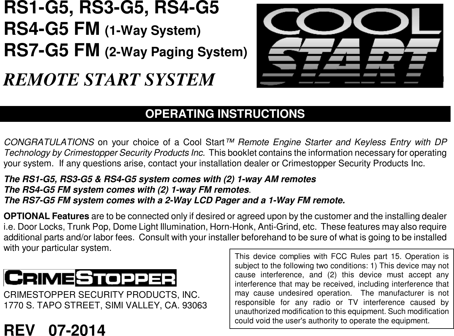  RS1-G5, RS3-G5, RS4-G5 RS4-G5 FM (1-Way System)  RS7-G5 FM (2-Way Paging System)  REMOTE START SYSTEM   OPERATING INSTRUCTIONS   CONGRATULATIONS on your choice of a Cool Start™ Remote Engine Starter and Keyless Entry with DP Technology by Crimestopper Security Products Inc.  This booklet contains the information necessary for operating your system.  If any questions arise, contact your installation dealer or Crimestopper Security Products Inc.  The RS1-G5, RS3-G5 &amp; RS4-G5 system comes with (2) 1-way AM remotes The RS4-G5 FM system comes with (2) 1-way FM remotes. The RS7-G5 FM system comes with a 2-Way LCD Pager and a 1-Way FM remote.  OPTIONAL Features are to be connected only if desired or agreed upon by the customer and the installing dealer i.e. Door Locks, Trunk Pop, Dome Light Illumination, Horn-Honk, Anti-Grind, etc.  These features may also require additional parts and/or labor fees.  Consult with your installer beforehand to be sure of what is going to be installed with your particular system.     CRIMESTOPPER SECURITY PRODUCTS, INC. 1770 S. TAPO STREET, SIMI VALLEY, CA. 93063  REV   07-2014  This device complies with FCC Rules part 15. Operation is subject to the following two conditions: 1) This device may not cause interference, and (2) this device must accept any interference that may be received, including interference that may cause undesired operation.  The manufacturer is not responsible for any radio or TV interference caused by unauthorized modification to this equipment. Such modification could void the user&apos;s authority to operate the equipment.   