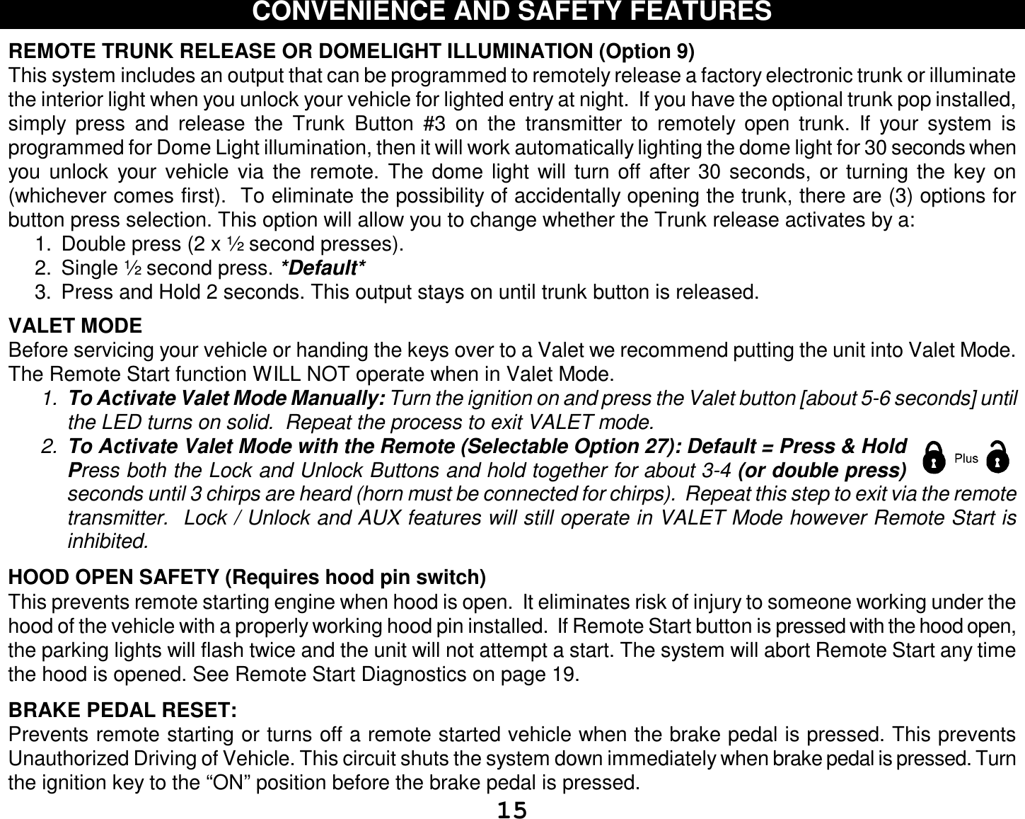  15 CONVENIENCE AND SAFETY FEATURES  REMOTE TRUNK RELEASE OR DOMELIGHT ILLUMINATION (Option 9)  This system includes an output that can be programmed to remotely release a factory electronic trunk or illuminate the interior light when you unlock your vehicle for lighted entry at night.  If you have the optional trunk pop installed, simply press and release the Trunk Button #3 on the transmitter to remotely open trunk. If your system is programmed for Dome Light illumination, then it will work automatically lighting the dome light for 30 seconds when you unlock your vehicle via the remote. The dome light will turn off after 30 seconds, or turning the key on (whichever comes first).  To eliminate the possibility of accidentally opening the trunk, there are (3) options for button press selection. This option will allow you to change whether the Trunk release activates by a: 1. Double press (2 x ½ second presses). 2. Single ½ second press. *Default* 3. Press and Hold 2 seconds. This output stays on until trunk button is released.  VALET MODE  Before servicing your vehicle or handing the keys over to a Valet we recommend putting the unit into Valet Mode.  The Remote Start function WILL NOT operate when in Valet Mode.  1.  To Activate Valet Mode Manually: Turn the ignition on and press the Valet button [about 5-6 seconds] until the LED turns on solid.  Repeat the process to exit VALET mode.   2.  To Activate Valet Mode with the Remote (Selectable Option 27): Default = Press &amp; Hold Press both the Lock and Unlock Buttons and hold together for about 3-4 (or double press) seconds until 3 chirps are heard (horn must be connected for chirps).  Repeat this step to exit via the remote transmitter.  Lock / Unlock and AUX features will still operate in VALET Mode however Remote Start is inhibited.   HOOD OPEN SAFETY (Requires hood pin switch) This prevents remote starting engine when hood is open.  It eliminates risk of injury to someone working under the hood of the vehicle with a properly working hood pin installed.  If Remote Start button is pressed with the hood open, the parking lights will flash twice and the unit will not attempt a start. The system will abort Remote Start any time the hood is opened. See Remote Start Diagnostics on page 19.  BRAKE PEDAL RESET: Prevents remote starting or turns off a remote started vehicle when the brake pedal is pressed. This prevents Unauthorized Driving of Vehicle. This circuit shuts the system down immediately when brake pedal is pressed. Turn the ignition key to the “ON” position before the brake pedal is pressed. 