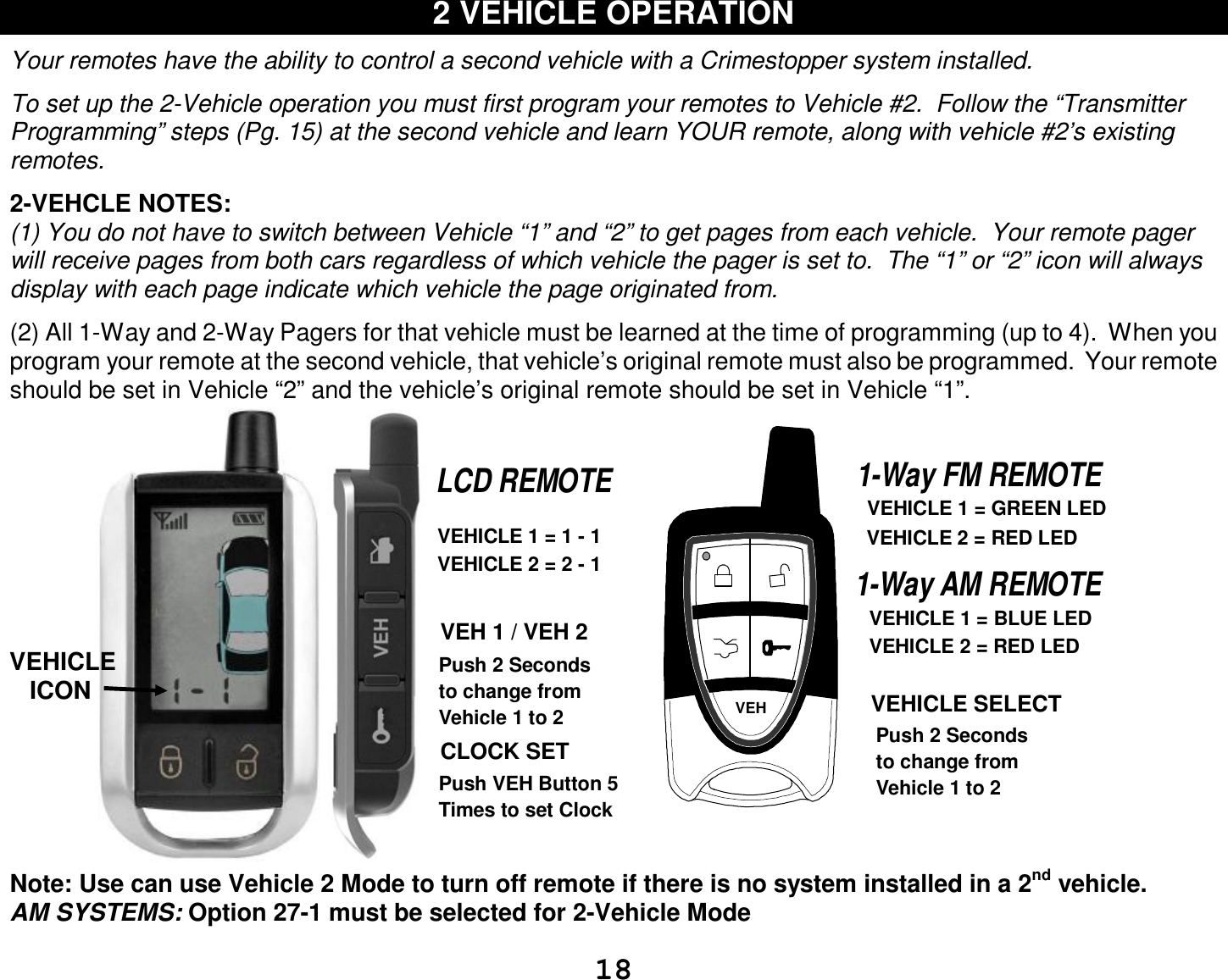  18 2 VEHICLE OPERATION  Your remotes have the ability to control a second vehicle with a Crimestopper system installed.  To set up the 2-Vehicle operation you must first program your remotes to Vehicle #2.  Follow the “Transmitter Programming” steps (Pg. 15) at the second vehicle and learn YOUR remote, along with vehicle #2’s existing remotes.  2-VEHCLE NOTES: (1) You do not have to switch between Vehicle “1” and “2” to get pages from each vehicle.  Your remote pager will receive pages from both cars regardless of which vehicle the pager is set to.  The “1” or “2” icon will always display with each page indicate which vehicle the page originated from.  (2) All 1-Way and 2-Way Pagers for that vehicle must be learned at the time of programming (up to 4).  When you program your remote at the second vehicle, that vehicle’s original remote must also be programmed.  Your remote should be set in Vehicle “2” and the vehicle’s original remote should be set in Vehicle “1”. VEH 1 / VEH 2CLOCK SET Push 2 Secondsto change fromVehicle 1 to 2VEHICLE 1 = GREEN LEDVEHICLE 2 = RED LEDPush 2 Secondsto change fromVehicle 1 to 2 VEHICLE SELECTPush VEH Button 5 Times to set ClockVEHICLE 1 = 1 - 1VEHICLE 2 = 2 - 11-Way FM REMOTELCD REMOTEVEH1-Way AM REMOTEVEHICLE 1 = BLUE LEDVEHICLE 2 = RED LED Note: Use can use Vehicle 2 Mode to turn off remote if there is no system installed in a 2nd vehicle. AM SYSTEMS: Option 27-1 must be selected for 2-Vehicle Mode  VEHICLE    ICON 