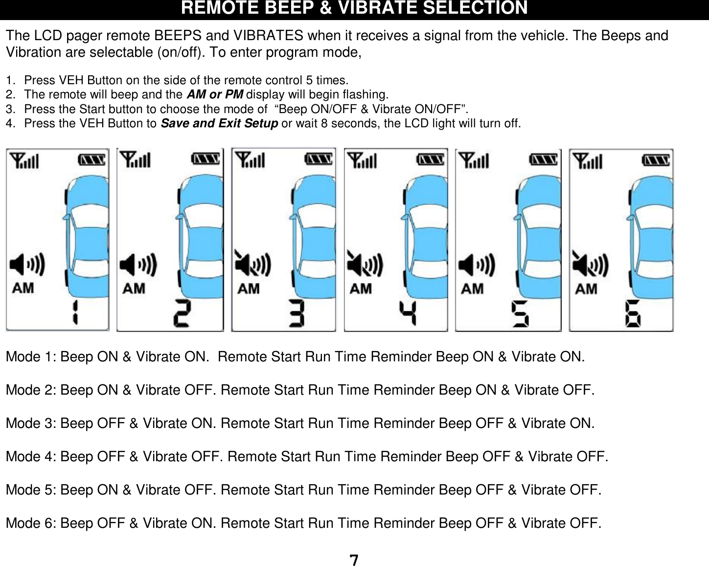  7 REMOTE BEEP &amp; VIBRATE SELECTION  The LCD pager remote BEEPS and VIBRATES when it receives a signal from the vehicle. The Beeps and Vibration are selectable (on/off). To enter program mode,  1. Press VEH Button on the side of the remote control 5 times. 2. The remote will beep and the AM or PM display will begin flashing. 3. Press the Start button to choose the mode of  “Beep ON/OFF &amp; Vibrate ON/OFF”. 4. Press the VEH Button to Save and Exit Setup or wait 8 seconds, the LCD light will turn off.                   Mode 1: Beep ON &amp; Vibrate ON.  Remote Start Run Time Reminder Beep ON &amp; Vibrate ON.  Mode 2: Beep ON &amp; Vibrate OFF. Remote Start Run Time Reminder Beep ON &amp; Vibrate OFF.  Mode 3: Beep OFF &amp; Vibrate ON. Remote Start Run Time Reminder Beep OFF &amp; Vibrate ON.   Mode 4: Beep OFF &amp; Vibrate OFF. Remote Start Run Time Reminder Beep OFF &amp; Vibrate OFF.   Mode 5: Beep ON &amp; Vibrate OFF. Remote Start Run Time Reminder Beep OFF &amp; Vibrate OFF.  Mode 6: Beep OFF &amp; Vibrate ON. Remote Start Run Time Reminder Beep OFF &amp; Vibrate OFF.  