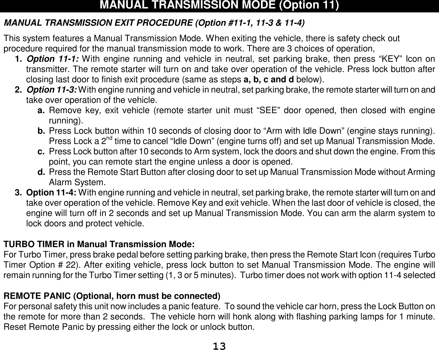  13 MANUAL TRANSMISSION MODE (Option 11)  MANUAL TRANSMISSION EXIT PROCEDURE (Option #11-1, 11-3 &amp; 11-4)  This system features a Manual Transmission Mode. When exiting the vehicle, there is safety check out procedure required for the manual transmission mode to work. There are 3 choices of operation,  1.  Option 11-1: With engine running and vehicle in neutral, set parking brake, then press “KEY” Icon on transmitter. The remote starter will turn on and take over operation of the vehicle. Press lock button after closing last door to finish exit procedure (same as steps a, b, c and d below). 2.  Option 11-3: With engine running and vehicle in neutral, set parking brake, the remote starter will turn on and take over operation of the vehicle. a.  Remove key, exit vehicle (remote starter unit must “SEE” door opened, then closed with engine running). b. Press Lock button within 10 seconds of closing door to “Arm with Idle Down” (engine stays running). Press Lock a 2nd time to cancel “Idle Down” (engine turns off) and set up Manual Transmission Mode. c.  Press Lock button after 10 seconds to Arm system, lock the doors and shut down the engine. From this point, you can remote start the engine unless a door is opened. d. Press the Remote Start Button after closing door to set up Manual Transmission Mode without Arming Alarm System.  3. Option 11-4: With engine running and vehicle in neutral, set parking brake, the remote starter will turn on and take over operation of the vehicle. Remove Key and exit vehicle. When the last door of vehicle is closed, the engine will turn off in 2 seconds and set up Manual Transmission Mode. You can arm the alarm system to lock doors and protect vehicle.   TURBO TIMER in Manual Transmission Mode: For Turbo Timer, press brake pedal before setting parking brake, then press the Remote Start Icon (requires Turbo Timer Option # 22). After exiting vehicle, press lock button to set Manual Transmission Mode. The engine will remain running for the Turbo Timer setting (1, 3 or 5 minutes).  Turbo timer does not work with option 11-4 selected  REMOTE PANIC (Optional, horn must be connected)  For personal safety this unit now includes a panic feature.  To sound the vehicle car horn, press the Lock Button on the remote for more than 2 seconds.  The vehicle horn will honk along with flashing parking lamps for 1 minute. Reset Remote Panic by pressing either the lock or unlock button.   