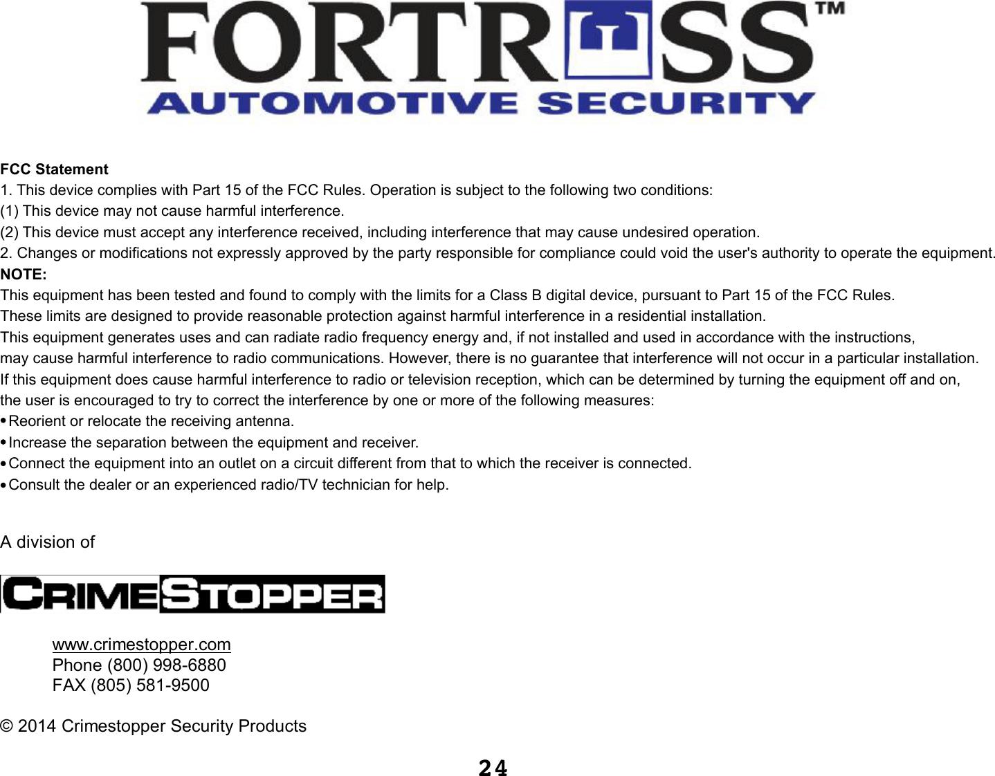 24A division ofwww.crimestopper.comPhone (800) 998-6880FAX (805) 581-9500©2014 Crimestopper Security ProductsFCC Statement1. This device complies with Part 15 of the FCC Rules. Operation is subject to the following two conditions:(1) This device may not cause harmful interference.(2) This device must accept any interference received, including interference that may cause undesired operation.2. Changes or modifications not expressly approved by the party responsible for compliance could void the user&apos;s authority to operate the equipment.NOTE: This equipment has been tested and found to comply with the limits for a Class B digital device, pursuant to Part 15 of the FCC Rules. These limits are designed to provide reasonable protection against harmful interference in a residential installation.This equipment generates uses and can radiate radio frequency energy and, if not installed and used in accordance with the instructions, may cause harmful interference to radio communications. However, there is no guarantee that interference will not occur in a particular installation. If this equipment does cause harmful interference to radio or television reception, which can be determined by turning the equipment off and on, the user is encouraged to try to correct the interference by one or more of the following measures:  Reorient or relocate the receiving antenna.  Increase the separation between the equipment and receiver.  Connect the equipment into an outlet on a circuit different from that to which the receiver is connected.   Consult the dealer or an experienced radio/TV technician for help.