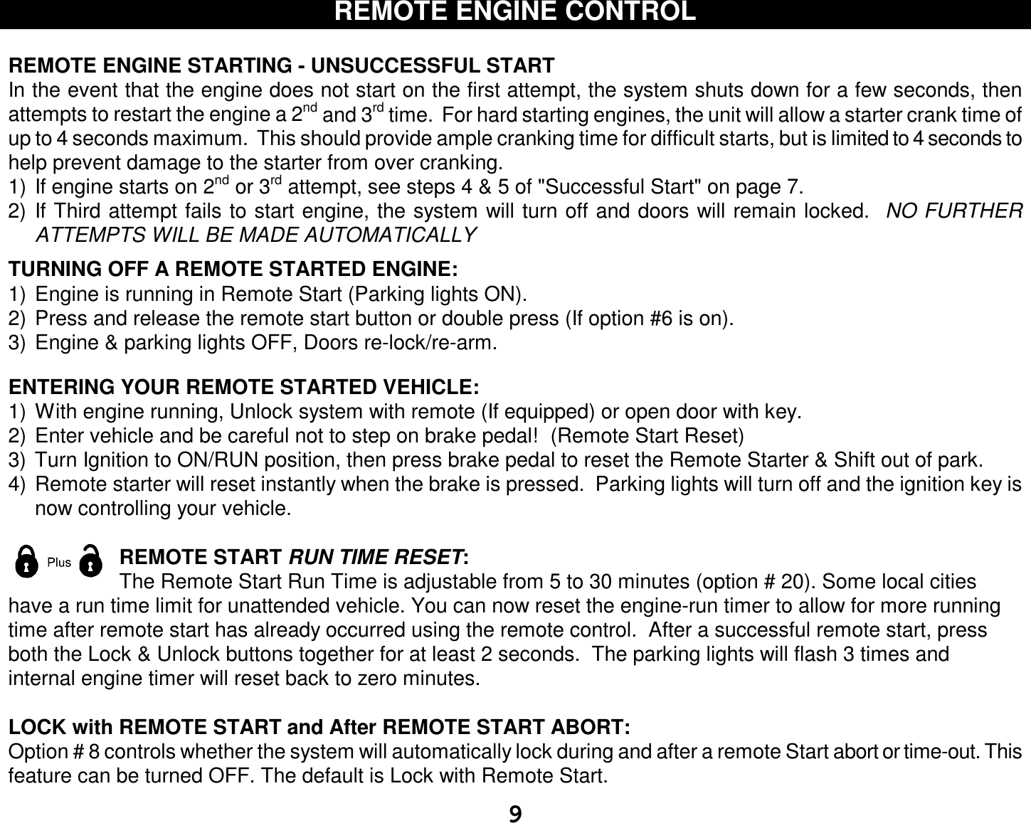  9 REMOTE ENGINE CONTROL  REMOTE ENGINE STARTING - UNSUCCESSFUL START In the event that the engine does not start on the first attempt, the system shuts down for a few seconds, then attempts to restart the engine a 2nd and 3rd time.  For hard starting engines, the unit will allow a starter crank time of up to 4 seconds maximum.  This should provide ample cranking time for difficult starts, but is limited to 4 seconds to help prevent damage to the starter from over cranking. 1) If engine starts on 2nd or 3rd attempt, see steps 4 &amp; 5 of &quot;Successful Start&quot; on page 7. 2) If Third attempt fails to start engine, the system will turn off and doors will remain locked.  NO FURTHER ATTEMPTS WILL BE MADE AUTOMATICALLY  TURNING OFF A REMOTE STARTED ENGINE: 1) Engine is running in Remote Start (Parking lights ON). 2) Press and release the remote start button or double press (If option #6 is on).  3) Engine &amp; parking lights OFF, Doors re-lock/re-arm.   ENTERING YOUR REMOTE STARTED VEHICLE: 1) With engine running, Unlock system with remote (If equipped) or open door with key. 2) Enter vehicle and be careful not to step on brake pedal!  (Remote Start Reset) 3) Turn Ignition to ON/RUN position, then press brake pedal to reset the Remote Starter &amp; Shift out of park. 4) Remote starter will reset instantly when the brake is pressed.  Parking lights will turn off and the ignition key is now controlling your vehicle.  REMOTE START RUN TIME RESET: The Remote Start Run Time is adjustable from 5 to 30 minutes (option # 20). Some local cities have a run time limit for unattended vehicle. You can now reset the engine-run timer to allow for more running time after remote start has already occurred using the remote control.  After a successful remote start, press both the Lock &amp; Unlock buttons together for at least 2 seconds.  The parking lights will flash 3 times and internal engine timer will reset back to zero minutes.  LOCK with REMOTE START and After REMOTE START ABORT: Option # 8 controls whether the system will automatically lock during and after a remote Start abort or time-out. This feature can be turned OFF. The default is Lock with Remote Start. 