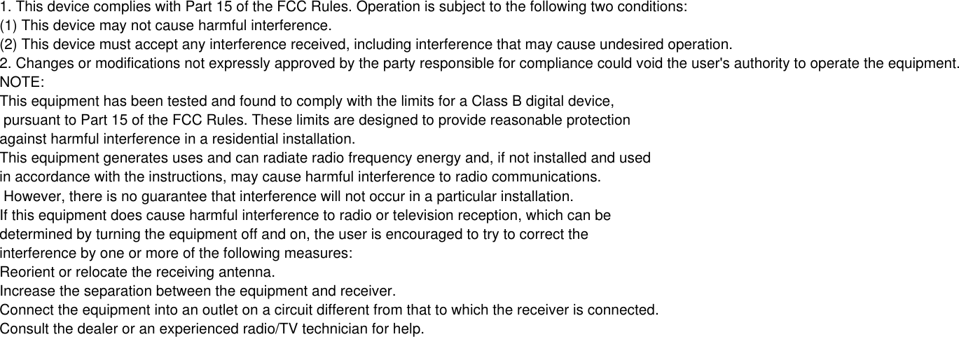   1. This device complies with Part 15 of the FCC Rules. Operation is subject to the following two conditions:(1) This device may not cause harmful interference.(2) This device must accept any interference received, including interference that may cause undesired operation.2. Changes or modifications not expressly approved by the party responsible for compliance could void the user&apos;s authority to operate the equipment.NOTE: This equipment has been tested and found to comply with the limits for a Class B digital device, pursuant to Part 15 of the FCC Rules. These limits are designed to provide reasonable protection against harmful interference in a residential installation.This equipment generates uses and can radiate radio frequency energy and, if not installed and used in accordance with the instructions, may cause harmful interference to radio communications. However, there is no guarantee that interference will not occur in a particular installation. If this equipment does cause harmful interference to radio or television reception, which can be determined by turning the equipment off and on, the user is encouraged to try to correct the interference by one or more of the following measures:Reorient or relocate the receiving antenna.Increase the separation between the equipment and receiver.Connect the equipment into an outlet on a circuit different from that to which the receiver is connected. Consult the dealer or an experienced radio/TV technician for help.