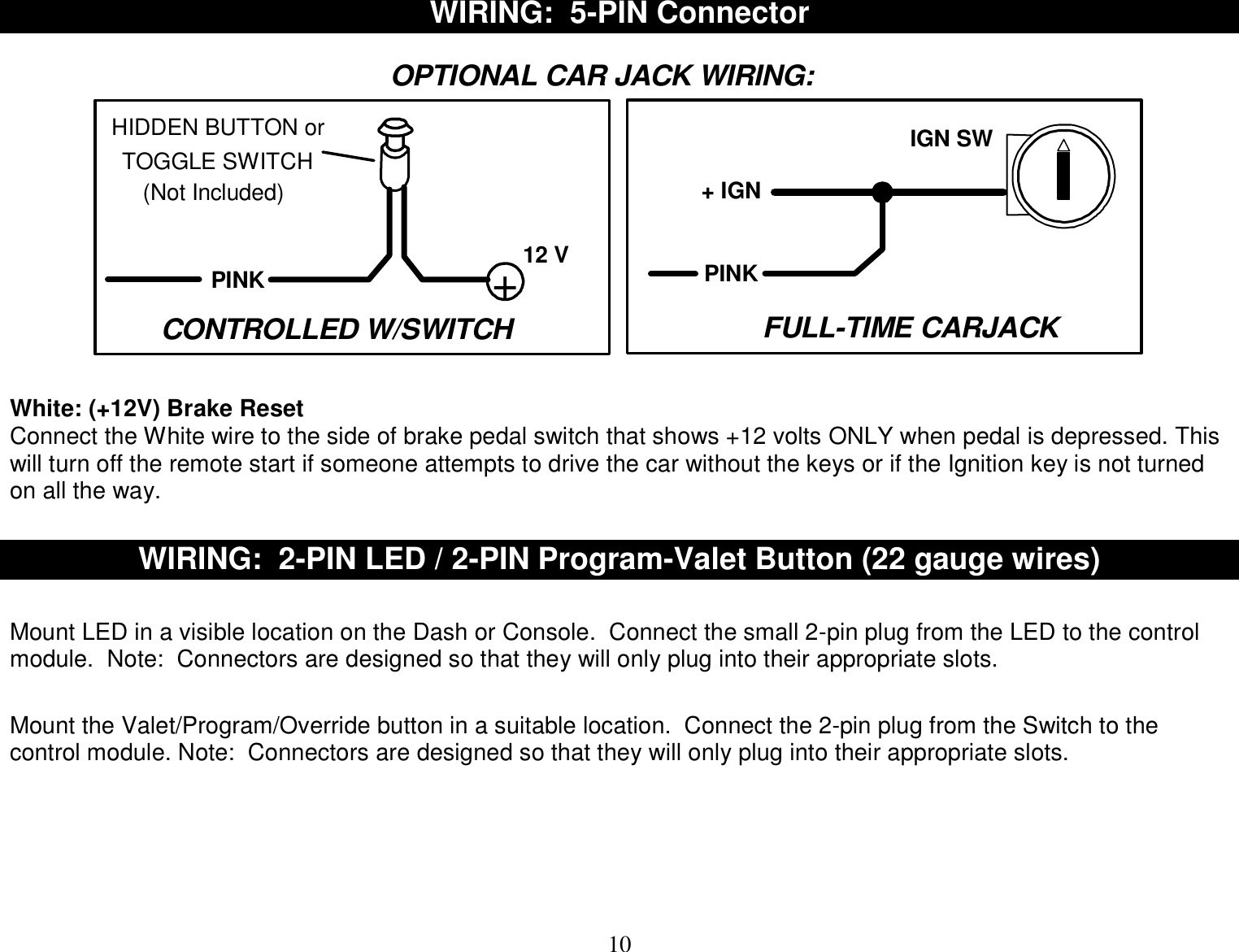  10 WIRING:  5-PIN Connector  +12 VPINKOPTIONAL CAR JACK WIRING:HIDDEN BUTTON orTOGGLE SWITCH(Not Included)IGN SW+ IGNCONTROLLED W/SWITCHPINKFULL-TIME CARJACK     White: (+12V) Brake Reset Connect the White wire to the side of brake pedal switch that shows +12 volts ONLY when pedal is depressed. This will turn off the remote start if someone attempts to drive the car without the keys or if the Ignition key is not turned on all the way.    WIRING:  2-PIN LED / 2-PIN Program-Valet Button (22 gauge wires)   Mount LED in a visible location on the Dash or Console.  Connect the small 2-pin plug from the LED to the control module.  Note:  Connectors are designed so that they will only plug into their appropriate slots.   Mount the Valet/Program/Override button in a suitable location.  Connect the 2-pin plug from the Switch to the control module. Note:  Connectors are designed so that they will only plug into their appropriate slots.        