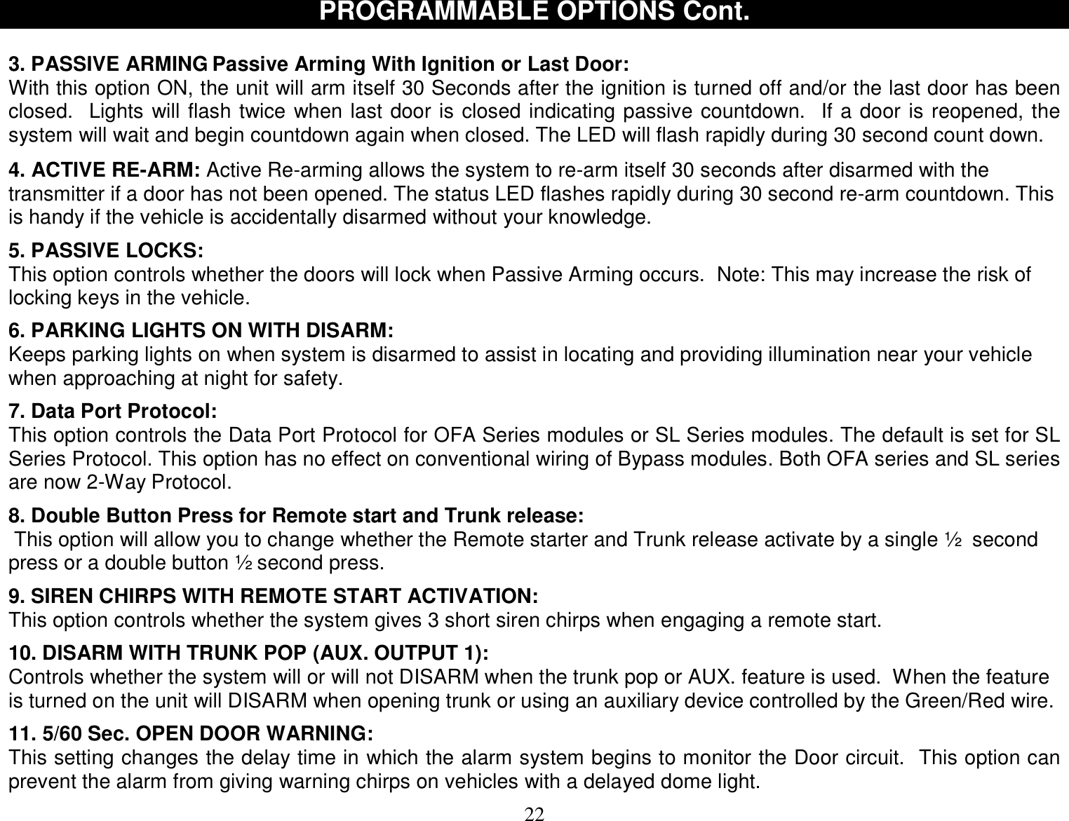  22 PROGRAMMABLE OPTIONS Cont.  3. PASSIVE ARMING Passive Arming With Ignition or Last Door: With this option ON, the unit will arm itself 30 Seconds after the ignition is turned off and/or the last door has been closed.  Lights will flash twice when last door is closed indicating passive countdown.  If a door is reopened, the system will wait and begin countdown again when closed. The LED will flash rapidly during 30 second count down.  4. ACTIVE RE-ARM: Active Re-arming allows the system to re-arm itself 30 seconds after disarmed with the transmitter if a door has not been opened. The status LED flashes rapidly during 30 second re-arm countdown. This is handy if the vehicle is accidentally disarmed without your knowledge.   5. PASSIVE LOCKS: This option controls whether the doors will lock when Passive Arming occurs.  Note: This may increase the risk of locking keys in the vehicle.  6. PARKING LIGHTS ON WITH DISARM: Keeps parking lights on when system is disarmed to assist in locating and providing illumination near your vehicle when approaching at night for safety.  7. Data Port Protocol: This option controls the Data Port Protocol for OFA Series modules or SL Series modules. The default is set for SL Series Protocol. This option has no effect on conventional wiring of Bypass modules. Both OFA series and SL series are now 2-Way Protocol.  8. Double Button Press for Remote start and Trunk release:  This option will allow you to change whether the Remote starter and Trunk release activate by a single ½  second press or a double button ½ second press.  9. SIREN CHIRPS WITH REMOTE START ACTIVATION: This option controls whether the system gives 3 short siren chirps when engaging a remote start.  10. DISARM WITH TRUNK POP (AUX. OUTPUT 1): Controls whether the system will or will not DISARM when the trunk pop or AUX. feature is used.  When the feature is turned on the unit will DISARM when opening trunk or using an auxiliary device controlled by the Green/Red wire.  11. 5/60 Sec. OPEN DOOR WARNING: This setting changes the delay time in which the alarm system begins to monitor the Door circuit.  This option can prevent the alarm from giving warning chirps on vehicles with a delayed dome light. 