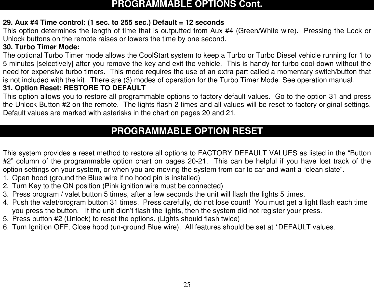  25 PROGRAMMABLE OPTIONS Cont.  29. Aux #4 Time control: (1 sec. to 255 sec.) Default = 12 seconds This option determines the length of time that is outputted from Aux #4 (Green/White wire).  Pressing the Lock or Unlock buttons on the remote raises or lowers the time by one second. 30. Turbo Timer Mode: The optional Turbo Timer mode allows the CoolStart system to keep a Turbo or Turbo Diesel vehicle running for 1 to 5 minutes [selectively] after you remove the key and exit the vehicle.  This is handy for turbo cool-down without the need for expensive turbo timers.  This mode requires the use of an extra part called a momentary switch/button that is not included with the kit.  There are (3) modes of operation for the Turbo Timer Mode. See operation manual. 31. Option Reset: RESTORE TO DEFAULT  This option allows you to restore all programmable options to factory default values.  Go to the option 31 and press the Unlock Button #2 on the remote.  The lights flash 2 times and all values will be reset to factory original settings.  Default values are marked with asterisks in the chart on pages 20 and 21.  PROGRAMMABLE OPTION RESET   This system provides a reset method to restore all options to FACTORY DEFAULT VALUES as listed in the “Button #2” column of the programmable option chart on pages 20-21.  This can be helpful if you have lost track of the option settings on your system, or when you are moving the system from car to car and want a “clean slate”. 1. Open hood (ground the Blue wire if no hood pin is installed) 2. Turn Key to the ON position (Pink ignition wire must be connected) 3. Press program / valet button 5 times, after a few seconds the unit will flash the lights 5 times. 4. Push the valet/program button 31 times.  Press carefully, do not lose count!  You must get a light flash each time you press the button.   If the unit didn’t flash the lights, then the system did not register your press. 5. Press button #2 (Unlock) to reset the options. (Lights should flash twice) 6. Turn Ignition OFF, Close hood (un-ground Blue wire).  All features should be set at *DEFAULT values.      