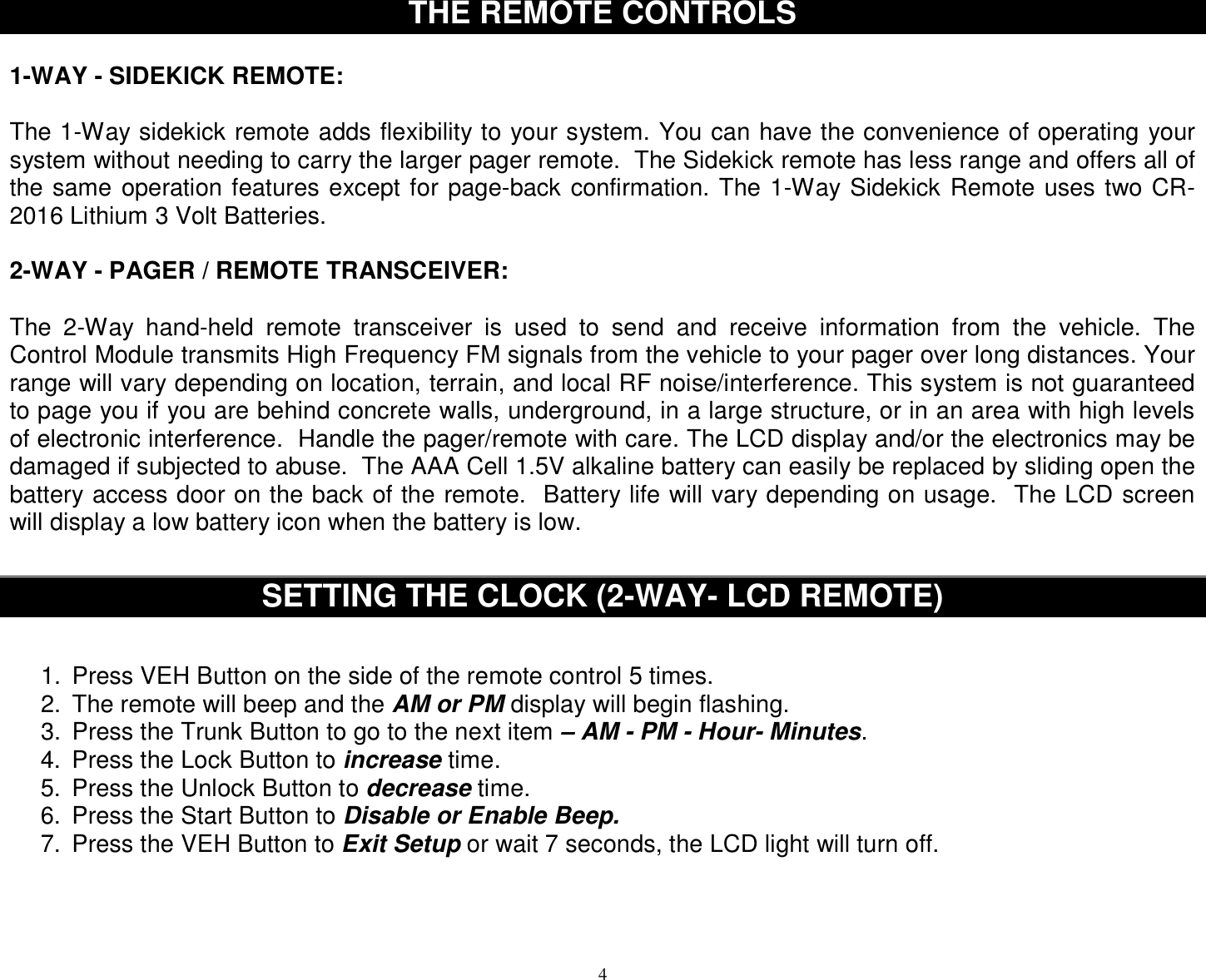  4THE REMOTE CONTROLS  1-WAY - SIDEKICK REMOTE:  The 1-Way sidekick remote adds flexibility to your system. You can have the convenience of operating your system without needing to carry the larger pager remote.  The Sidekick remote has less range and offers all of the same operation features except for page-back confirmation. The 1-Way Sidekick Remote uses two CR-2016 Lithium 3 Volt Batteries.  2-WAY - PAGER / REMOTE TRANSCEIVER:  The 2-Way hand-held remote transceiver is used to send and receive information from the vehicle. The Control Module transmits High Frequency FM signals from the vehicle to your pager over long distances. Your range will vary depending on location, terrain, and local RF noise/interference. This system is not guaranteed to page you if you are behind concrete walls, underground, in a large structure, or in an area with high levels of electronic interference.  Handle the pager/remote with care. The LCD display and/or the electronics may be damaged if subjected to abuse.  The AAA Cell 1.5V alkaline battery can easily be replaced by sliding open the battery access door on the back of the remote.  Battery life will vary depending on usage.  The LCD screen will display a low battery icon when the battery is low.   SETTING THE CLOCK (2-WAY- LCD REMOTE)   1. Press VEH Button on the side of the remote control 5 times. 2. The remote will beep and the AM or PM display will begin flashing. 3. Press the Trunk Button to go to the next item – AM - PM - Hour- Minutes. 4. Press the Lock Button to increase time. 5. Press the Unlock Button to decrease time. 6. Press the Start Button to Disable or Enable Beep.  7. Press the VEH Button to Exit Setup or wait 7 seconds, the LCD light will turn off.    