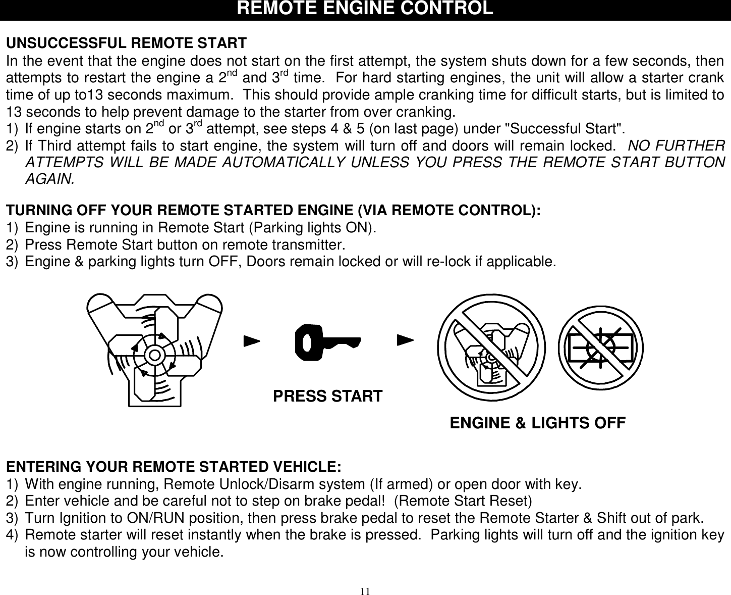  11 REMOTE ENGINE CONTROL   UNSUCCESSFUL REMOTE START In the event that the engine does not start on the first attempt, the system shuts down for a few seconds, then attempts to restart the engine a 2nd and 3rd time.  For hard starting engines, the unit will allow a starter crank time of up to13 seconds maximum.  This should provide ample cranking time for difficult starts, but is limited to 13 seconds to help prevent damage to the starter from over cranking. 1) If engine starts on 2nd or 3rd attempt, see steps 4 &amp; 5 (on last page) under &quot;Successful Start&quot;. 2) If Third attempt fails to start engine, the system will turn off and doors will remain locked.  NO FURTHER ATTEMPTS WILL BE MADE AUTOMATICALLY UNLESS YOU PRESS THE REMOTE START BUTTON AGAIN.   TURNING OFF YOUR REMOTE STARTED ENGINE (VIA REMOTE CONTROL): 1) Engine is running in Remote Start (Parking lights ON). 2) Press Remote Start button on remote transmitter. 3) Engine &amp; parking lights turn OFF, Doors remain locked or will re-lock if applicable.   ENGINE &amp; LIGHTS OFF PRESS START ENTERING YOUR REMOTE STARTED VEHICLE: 1) With engine running, Remote Unlock/Disarm system (If armed) or open door with key. 2) Enter vehicle and be careful not to step on brake pedal!  (Remote Start Reset) 3) Turn Ignition to ON/RUN position, then press brake pedal to reset the Remote Starter &amp; Shift out of park. 4) Remote starter will reset instantly when the brake is pressed.  Parking lights will turn off and the ignition key is now controlling your vehicle.  