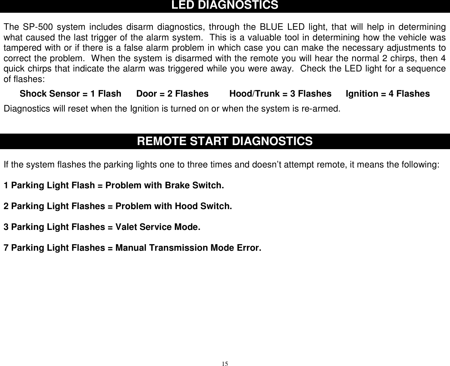  15 LED DIAGNOSTICS   The SP-500 system includes disarm diagnostics, through the BLUE LED light, that will help in determining what caused the last trigger of the alarm system.  This is a valuable tool in determining how the vehicle was tampered with or if there is a false alarm problem in which case you can make the necessary adjustments to correct the problem.  When the system is disarmed with the remote you will hear the normal 2 chirps, then 4 quick chirps that indicate the alarm was triggered while you were away.  Check the LED light for a sequence of flashes:  Shock Sensor = 1 Flash  Door = 2 Flashes  Hood/Trunk = 3 Flashes  Ignition = 4 Flashes  Diagnostics will reset when the Ignition is turned on or when the system is re-armed.    REMOTE START DIAGNOSTICS  If the system flashes the parking lights one to three times and doesn’t attempt remote, it means the following:  1 Parking Light Flash = Problem with Brake Switch.   2 Parking Light Flashes = Problem with Hood Switch.  3 Parking Light Flashes = Valet Service Mode.  7 Parking Light Flashes = Manual Transmission Mode Error.           