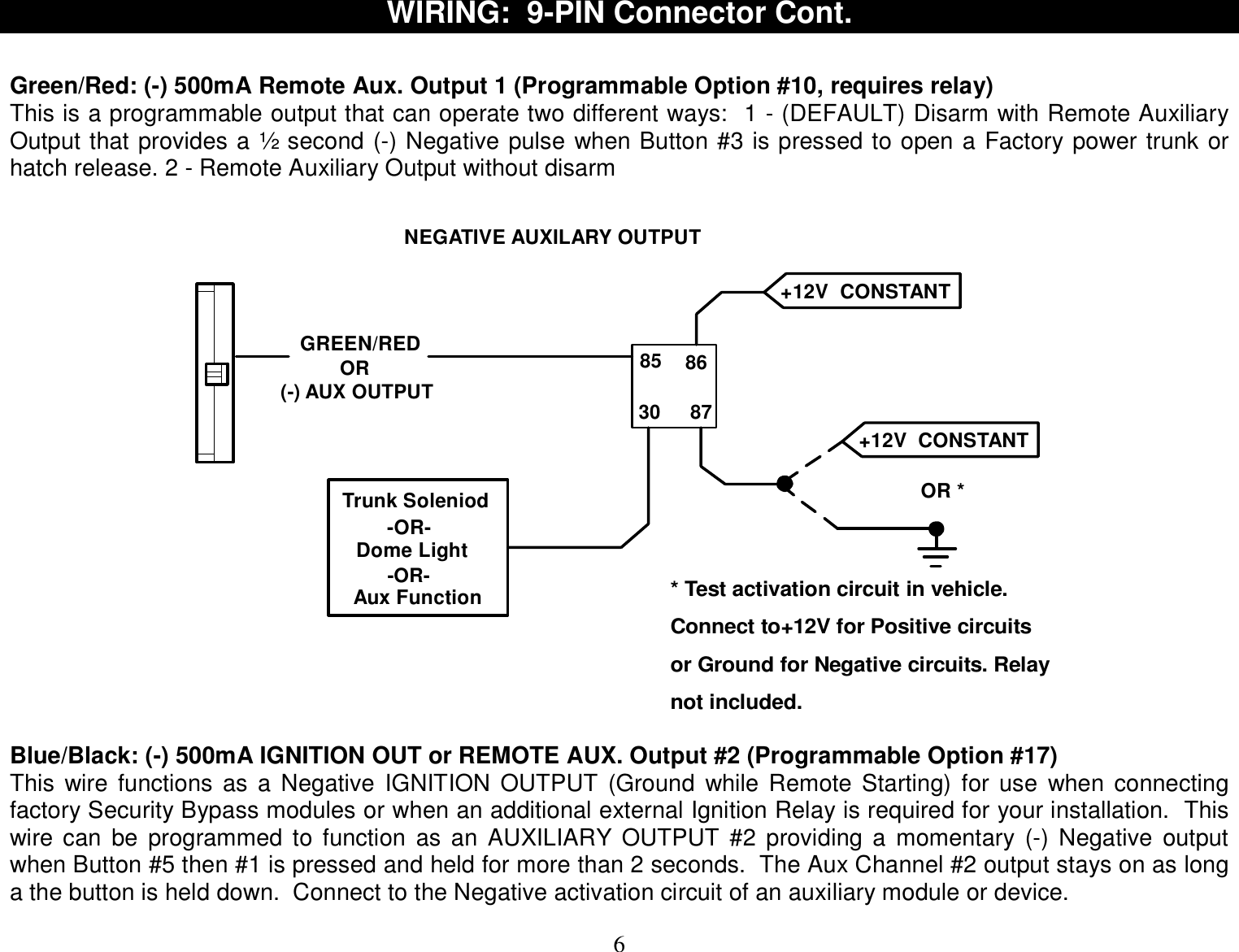  6 WIRING:  9-PIN Connector Cont.   Green/Red: (-) 500mA Remote Aux. Output 1 (Programmable Option #10, requires relay) This is a programmable output that can operate two different ways:  1 - (DEFAULT) Disarm with Remote Auxiliary Output that provides a ½ second (-) Negative pulse when Button #3 is pressed to open a Factory power trunk or hatch release. 2 - Remote Auxiliary Output without disarm     GREEN/RED 85 8630 87Trunk SoleniodDome LightNEGATIVE AUXILARY OUTPUTOR *+12V  CONSTANT +12V  CONSTANT -OR-Aux Function* Test activation circuit in vehicle.Connect to+12V for Positive circuitsor Ground for Negative circuits. Relaynot included.(-) AUX OUTPUTOR-OR-   Blue/Black: (-) 500mA IGNITION OUT or REMOTE AUX. Output #2 (Programmable Option #17) This wire functions as a Negative IGNITION OUTPUT (Ground while Remote Starting) for use when connecting factory Security Bypass modules or when an additional external Ignition Relay is required for your installation.  This wire can be programmed to function as an AUXILIARY OUTPUT #2 providing a momentary (-) Negative output when Button #5 then #1 is pressed and held for more than 2 seconds.  The Aux Channel #2 output stays on as long a the button is held down.  Connect to the Negative activation circuit of an auxiliary module or device.  