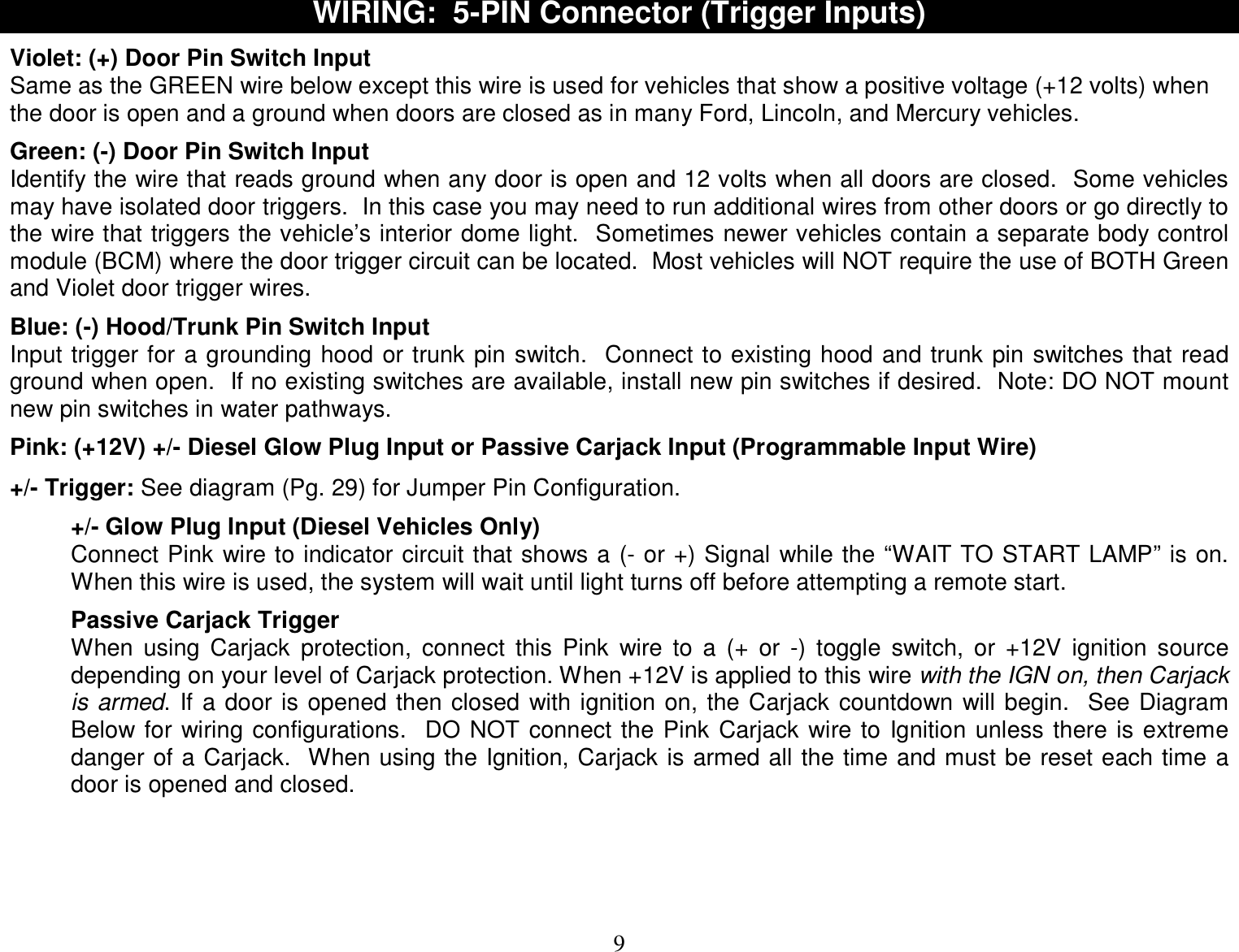  9 WIRING:  5-PIN Connector (Trigger Inputs)  Violet: (+) Door Pin Switch Input Same as the GREEN wire below except this wire is used for vehicles that show a positive voltage (+12 volts) when the door is open and a ground when doors are closed as in many Ford, Lincoln, and Mercury vehicles.  Green: (-) Door Pin Switch Input Identify the wire that reads ground when any door is open and 12 volts when all doors are closed.  Some vehicles may have isolated door triggers.  In this case you may need to run additional wires from other doors or go directly to the wire that triggers the vehicle’s interior dome light.  Sometimes newer vehicles contain a separate body control module (BCM) where the door trigger circuit can be located.  Most vehicles will NOT require the use of BOTH Green and Violet door trigger wires.  Blue: (-) Hood/Trunk Pin Switch Input Input trigger for a grounding hood or trunk pin switch.  Connect to existing hood and trunk pin switches that read ground when open.  If no existing switches are available, install new pin switches if desired.  Note: DO NOT mount new pin switches in water pathways.  Pink: (+12V) +/- Diesel Glow Plug Input or Passive Carjack Input (Programmable Input Wire)  +/- Trigger: See diagram (Pg. 29) for Jumper Pin Configuration.  +/- Glow Plug Input (Diesel Vehicles Only) Connect Pink wire to indicator circuit that shows a (- or +) Signal while the “WAIT TO START LAMP” is on.  When this wire is used, the system will wait until light turns off before attempting a remote start.  Passive Carjack Trigger When using Carjack protection, connect this Pink wire to a (+ or -) toggle switch, or +12V ignition source depending on your level of Carjack protection. When +12V is applied to this wire with the IGN on, then Carjack is armed. If a door is opened then closed with ignition on, the Carjack countdown will begin.  See Diagram Below for wiring configurations.  DO NOT connect the Pink Carjack wire to Ignition unless there is extreme danger of a Carjack.  When using the Ignition, Carjack is armed all the time and must be reset each time a door is opened and closed.     