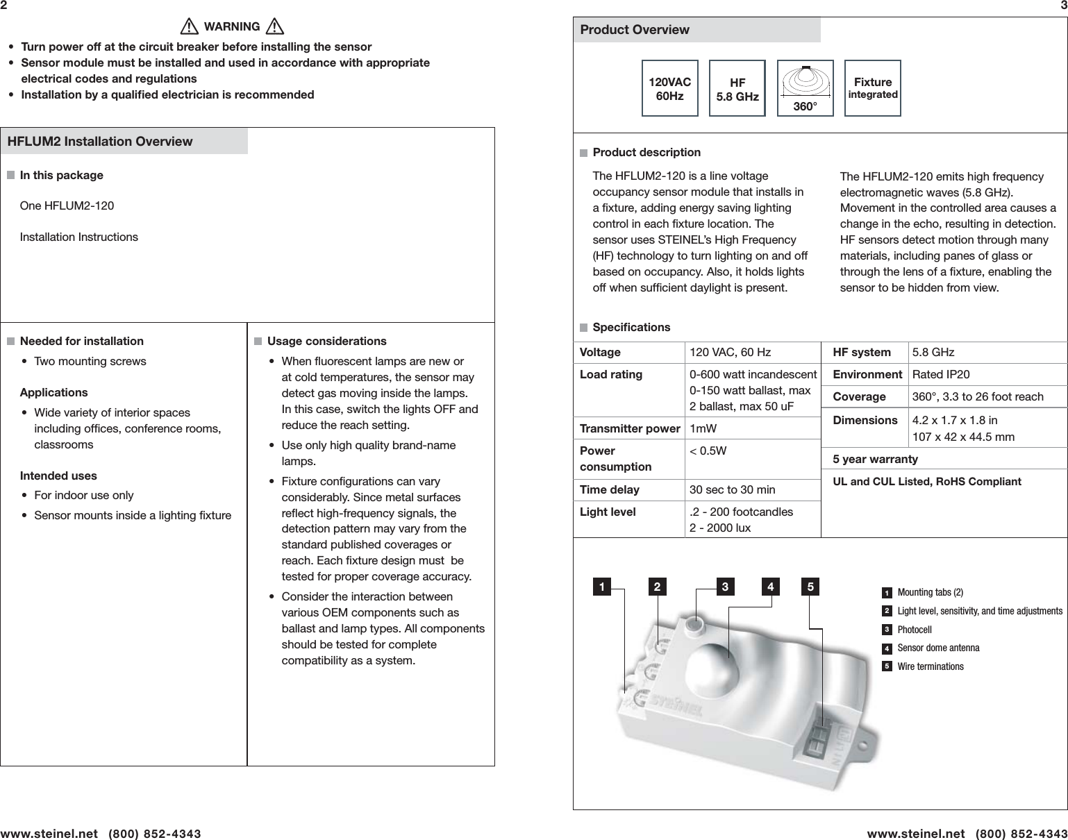   Product Overview120VAC60HzHF5.8 GHz 360&deg;Usage considerations &bull; When ﬂ uorescent lamps are new or at cold temperatures, the sensor may detect gas moving inside the lamps. In this case, switch the lights OFF and reduce the reach setting.&bull;  Use only high quality brand-name lamps. &bull; Fixture conﬁ gurations can vary considerably. Since metal surfaces reﬂ ect high-frequency signals, the detection pattern may vary from the standard published coverages or reach. Each ﬁ xture design must  be tested for proper coverage accuracy.&bull;  Consider the interaction between various OEM components such as  ballast and lamp types. All components should be tested for complete compatibility as a system.In this packageOne HFLUM2-120Installation InstructionsNeeded for installation&bull;  Two mounting screwsApplications &bull;  Wide variety of interior spaces including ofﬁ ces, conference rooms, classroomsIntended uses&bull;  For indoor use only&bull;  Sensor mounts inside a lighting ﬁ xture  HFLUM2 Installation Overviewwww.steinel.net   (800) 852-4343                                WARNING&bull;  Turn power off at the circuit breaker before installing the sensor&bull;  Sensor module must be installed and used in accordance with appropriate electrical codes and regulations&bull;  Installation by a qualiﬁ ed electrician is recommendedHF system  5.8 GHzEnvironment Rated IP20 Coverage  360&deg;, 3.3 to 26 foot reachDimensions  4.2 x 1.7 x 1.8 in     107 x 42 x 44.5 mm5 year warrantyUL and CUL Listed, RoHS CompliantVoltageLoad rating        Transmitter powerPower consumptionTime delayLight level120 VAC, 60 Hz0-600 watt incandescent  0-150 watt ballast, max 2 ballast, max 50 uF1mW< 0.5W   30 sec to 30 min.2 - 200 footcandles  2 - 2000 luxProduct descriptionSpeciﬁ cationsThe HFLUM2-120 is a line voltage occupancy sensor module that installs in a ﬁ xture, adding energy saving lighting control in each ﬁ xture location. The sensor uses STEINEL&rsquo;s High Frequency (HF) technology to turn lighting on and off based on occupancy. Also, it holds lights off when sufﬁ cient daylight is present.www.steinel.net   (800) 852-434323Fixture integratedMounting tabs (2)Light level, sensitivity, and time adjustmentsPhotocellSensor dome antennaWire terminations1 2 3 4 521345The HFLUM2-120 emits high frequency electromagnetic waves (5.8 GHz). Movement in the controlled area causes a change in the echo, resulting in detection. HF sensors detect motion through many materials, including panes of glass or through the lens of a ﬁ xture, enabling the sensor to be hidden from view.