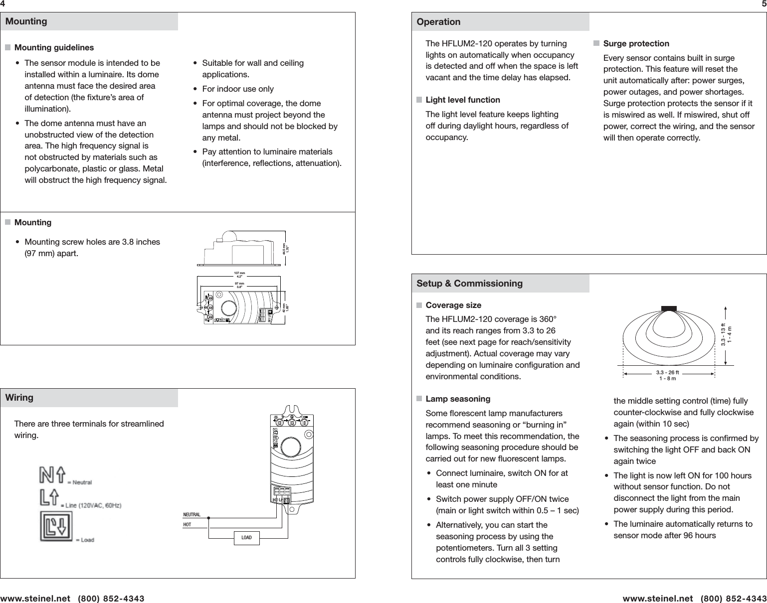  Mounting  Wiring&bull;  The sensor module is intended to be installed within a luminaire. Its dome antenna must face the desired area of detection (the ﬁ xture&rsquo;s area of illumination).&bull;  The dome antenna must have an unobstructed view of the detection area. The high frequency signal is not obstructed by materials such as polycarbonate, plastic or glass. Metal will obstruct the high frequency signal. MountingMounting guidelines4&bull;  Mounting screw holes are 3.8 inches (97 mm) apart.&bull;  Suitable for wall and ceiling applications. &bull;  For indoor use only&bull;  For optimal coverage, the dome antenna must project beyond the lamps and should not be blocked by any metal. &bull;  Pay attention to luminaire materials (interference, reﬂ ections, attenuation).5There are three terminals for streamlined wiring.  Operation  Setup &amp; CommissioningThe HFLUM2-120 operates by turning lights on automatically when occupancy is detected and off when the space is left vacant and the time delay has elapsed. Light level functionThe light level feature keeps lighting off during daylight hours, regardless of occupancy. Coverage size The HFLUM2-120 coverage is 360&deg; and its reach ranges from 3.3 to 26 feet (see next page for reach/sensitivity adjustment). Actual coverage may vary depending on luminaire conﬁ guration and environmental conditions.Lamp seasoningSome ﬂ orescent lamp manufacturers recommend seasoning or &ldquo;burning in&rdquo; lamps. To meet this recommendation, the following seasoning procedure should be carried out for new ﬂ uorescent lamps. &bull;  Connect luminaire, switch ON for at least one minute&bull;  Switch power supply OFF/ON twice (main or light switch within 0.5 &ndash; 1 sec)&bull;  Alternatively, you can start the seasoning process by using the potentiometers. Turn all 3 setting controls fully clockwise, then turn Surge protectionEvery sensor contains built in surge protection. This feature will reset the unit automatically after: power surges, power outages, and power shortages. Surge protection protects the sensor if it is miswired as well. If miswired, shut off power, correct the wiring, and the sensor will then operate correctly.the middle setting control (time) fully counter-clockwise and fully clockwise again (within 10 sec)&bull;  The seasoning process is conﬁ rmed by switching the light OFF and back ON again twice&bull;  The light is now left ON for 100 hours without sensor function. Do not disconnect the light from the main power supply during this period.&bull;  The luminaire automatically returns to sensor mode after 96 hours107 mm4.2&rdquo;97 mm3.8&rdquo;44.5 mm1.75&rdquo;42 mm1.65&rdquo;3.3 - 26 ft1 - 8 m3.3 - 13 ft1 - 4 mwww.steinel.net   (800) 852-4343 www.steinel.net   (800) 852-4343LOADNEUTRALHOT