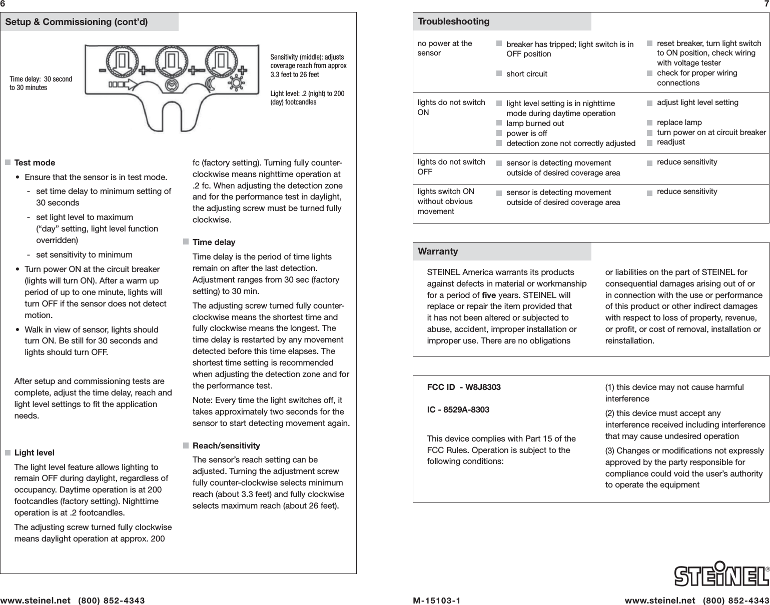   Setup &amp; Commissioning (cont&rsquo;d)Test mode&bull;  Ensure that the sensor is in test mode. - set time delay to minimum setting of 30 seconds - set light level to maximum (&ldquo;day&rdquo; setting, light level function overridden) - set sensitivity to minimum&bull;  Turn power ON at the circuit breaker (lights will turn ON). After a warm up period of up to one minute, lights will turn OFF if the sensor does not detect motion.&bull;  Walk in view of sensor, lights should turn ON. Be still for 30 seconds and lights should turn OFF. After setup and commissioning tests are complete, adjust the time delay, reach and light level settings to ﬁ t the application needs.Light levelThe light level feature allows lighting to remain OFF during daylight, regardless of occupancy. Daytime operation is at 200 footcandles (factory setting). Nighttime operation is at .2 footcandles. The adjusting screw turned fully clockwise means daylight operation at approx. 200 fc (factory setting). Turning fully counter-clockwise means nighttime operation at .2 fc. When adjusting the detection zone and for the performance test in daylight, the adjusting screw must be turned fully clockwise.Time delayTime delay is the period of time lights remain on after the last detection. Adjustment ranges from 30 sec (factory setting) to 30 min.The adjusting screw turned fully counter-clockwise means the shortest time and fully clockwise means the longest. The time delay is restarted by any movement detected before this time elapses. The shortest time setting is recommended when adjusting the detection zone and for the performance test. Note: Every time the light switches off, it takes approximately two seconds for the sensor to start detecting movement again. Reach/sensitivityThe sensor&rsquo;s reach setting can be adjusted. Turning the adjustment screw fully counter-clockwise selects minimum reach (about 3.3 feet) and fully clockwise selects maximum reach (about 26 feet). 7Time delay:  30 seconds to 30 minutes Light level: .2 (night) to 200 (day) footcandlesSensitivity (middle): adjusts coverage reach from approx 3.3 feet to 26 feet6no power at the sensorlights do not switch ONlights do not switch OFFlights switch ON without obvious movementbreaker has tripped; light switch is in OFF positionshort circuitlight level setting is in nighttime mode during daytime operationlamp burned outpower is offdetection zone not correctly adjustedsensor is detecting movement outside of desired coverage area  sensor is detecting movement outside of desired coverage areareset breaker, turn light switch to ON position, check wiring with voltage testercheck for proper wiring connectionsadjust light level settingreplace lampturn power on at circuit breakerreadjustreduce sensitivityreduce sensitivity  Troubleshooting  WarrantySTEINEL America warrants its products against defects in material or workmanship for a period of ﬁ ve years. STEINEL will replace or repair the item provided that it has not been altered or subjected to abuse, accident, improper installation or improper use. There are no obligations FCC ID  - W8J8303 IC - 8529A-8303  This device complies with Part 15 of the   FCC Rules. Operation is subject to the following conditions:M-15103-1    www.steinel.net   (800) 852-4343or liabilities on the part of STEINEL for consequential damages arising out of or in connection with the use or performance of this product or other indirect damages with respect to loss of property, revenue, or proﬁ t, or cost of removal, installation or reinstallation. (1) this device may not cause harmful interference(2) this device must accept any interference received including interference that may cause undesired operation(3) Changes or modiﬁ cations not expressly approved by the party responsible for compliance could void the user&rsquo;s authority to operate the equipmentwww.steinel.net   (800) 852-4343