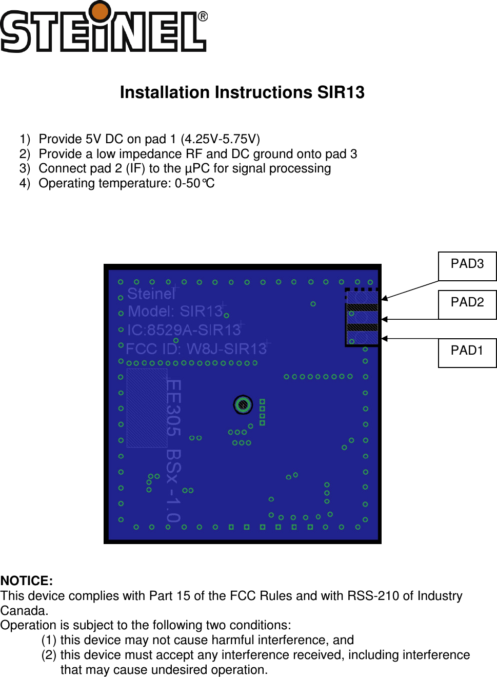    Installation Instructions SIR13   1)  Provide 5V DC on pad 1 (4.25V-5.75V) 2)  Provide a low impedance RF and DC ground onto pad 3 3)  Connect pad 2 (IF) to the &micro;PC for signal processing 4)  Operating temperature: 0-50&deg;C         NOTICE: This device complies with Part 15 of the FCC Rules and with RSS-210 of Industry Canada. Operation is subject to the following two conditions: (1) this device may not cause harmful interference, and  (2) this device must accept any interference received, including interference that may cause undesired operation.  PAD1 PAD3 PAD2 