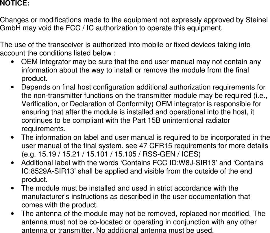 NOTICE:  Changes or modifications made to the equipment not expressly approved by Steinel GmbH may void the FCC / IC authorization to operate this equipment.  The use of the transceiver is authorized into mobile or fixed devices taking into account the conditions listed below : •  OEM Integrator may be sure that the end user manual may not contain any information about the way to install or remove the module from the final product. •  Depends on final host configuration additional authorization requirements for the non-transmitter functions on the transmitter module may be required (i.e., Verification, or Declaration of Conformity) OEM integrator is responsible for ensuring that after the module is installed and operational into the host, it continues to be compliant with the Part 15B unintentional radiator requirements. •  The information on label and user manual is required to be incorporated in the user manual of the final system. see 47 CFR15 requirements for more details (e.g. 15.19 / 15.21 / 15.101 / 15.105 / RSS-GEN / ICES) •  Additional label with the words ‘Contains FCC ID:W8J-SIR13’ and ‘Contains IC:8529A-SIR13’ shall be applied and visible from the outside of the end product. •  The module must be installed and used in strict accordance with the manufacturer’s instructions as described in the user documentation that comes with the product.  •  The antenna of the module may not be removed, replaced nor modified. The antenna must not be co-located or operating in conjunction with any other antenna or transmitter. No additional antenna must be used.   