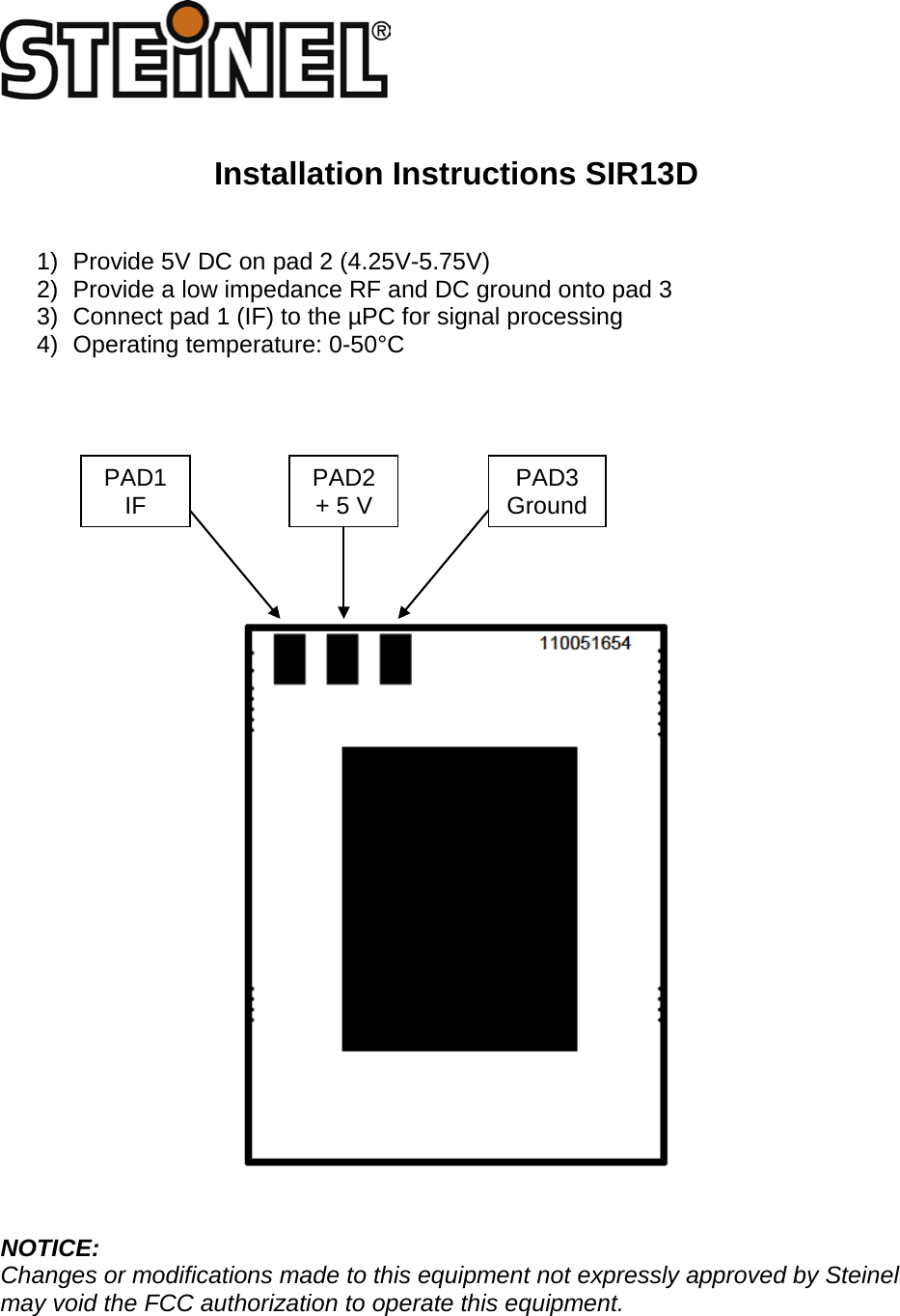    Installation Instructions SIR13D   1) Provide 5V DC on pad 2 (4.25V-5.75V) 2) Provide a low impedance RF and DC ground onto pad 3 3) Connect pad 1 (IF) to the &micro;PC for signal processing 4) Operating temperature: 0-50&deg;C             NOTICE: Changes or modifications made to this equipment not expressly approved by Steinel may void the FCC authorization to operate this equipment.     PAD1 IF PAD3 Ground PAD2 + 5 V 