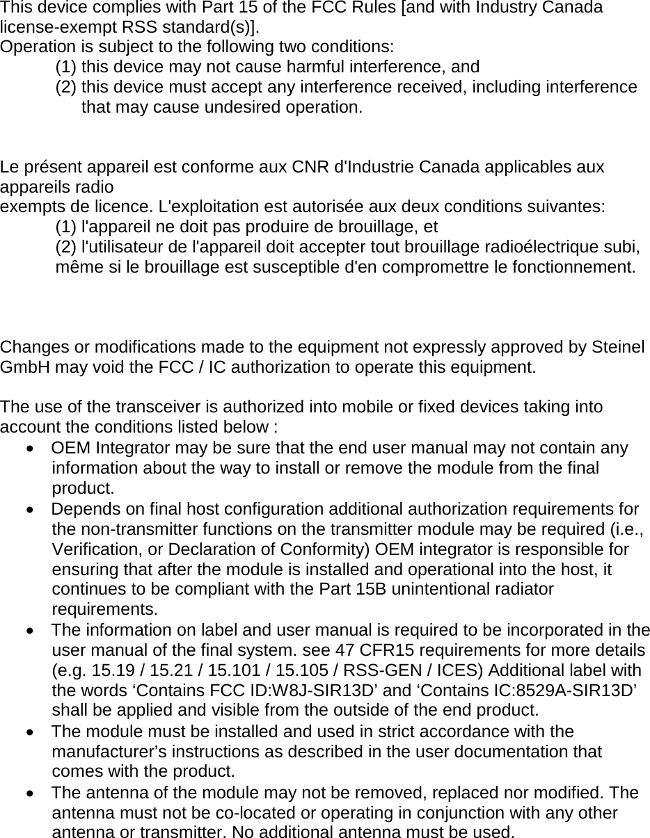 This device complies with Part 15 of the FCC Rules [and with Industry Canada license-exempt RSS standard(s)]. Operation is subject to the following two conditions: (1) this device may not cause harmful interference, and  (2) this device must accept any interference received, including interference that may cause undesired operation.   Le pr&eacute;sent appareil est conforme aux CNR d'Industrie Canada applicables aux appareils radio exempts de licence. L'exploitation est autoris&eacute;e aux deux conditions suivantes: (1) l'appareil ne doit pas produire de brouillage, et  (2) l'utilisateur de l'appareil doit accepter tout brouillage radio&eacute;lectrique subi, m&ecirc;me si le brouillage est susceptible d'en compromettre le fonctionnement.    Changes or modifications made to the equipment not expressly approved by Steinel GmbH may void the FCC / IC authorization to operate this equipment.  The use of the transceiver is authorized into mobile or fixed devices taking into account the conditions listed below : &bull; OEM Integrator may be sure that the end user manual may not contain any information about the way to install or remove the module from the final product. &bull; Depends on final host configuration additional authorization requirements for the non-transmitter functions on the transmitter module may be required (i.e., Verification, or Declaration of Conformity) OEM integrator is responsible for ensuring that after the module is installed and operational into the host, it continues to be compliant with the Part 15B unintentional radiator requirements. &bull; The information on label and user manual is required to be incorporated in the user manual of the final system. see 47 CFR15 requirements for more details (e.g. 15.19 / 15.21 / 15.101 / 15.105 / RSS-GEN / ICES) Additional label with the words &lsquo;Contains FCC ID:W8J-SIR13D&rsquo; and &lsquo;Contains IC:8529A-SIR13D&rsquo; shall be applied and visible from the outside of the end product. &bull; The module must be installed and used in strict accordance with the manufacturer&rsquo;s instructions as described in the user documentation that comes with the product. &bull; The antenna of the module may not be removed, replaced nor modified. The antenna must not be co-located or operating in conjunction with any other antenna or transmitter. No additional antenna must be used.  
