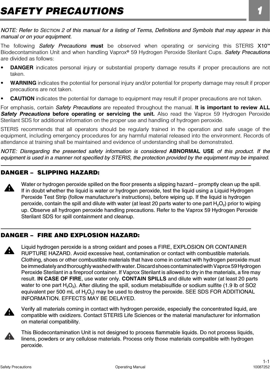 1-1Safety Precautions Operating Manual 100872521NOTE: Refer to SECTION 2 of this manual for a listing of Terms, Definitions and Symbols that may appear in thismanual or on your equipment.The following Safety Precautions must be observed when operating or servicing this STERIS X10™Biodecontamination Unit and when handling Vaprox® 59 Hydrogen Peroxide Sterilant Cups. Safety Precautionsare divided as follows:•DANGER indicates personal injury or substantial property damage results if proper precautions are nottaken. •WARNING indicates the potential for personal injury and/or potential for property damage may result if properprecautions are not taken. •CAUTION indicates the potential for damage to equipment may result if proper precautions are not taken.For emphasis, certain Safety Precautions are repeated throughout the manual. It is important to review ALLSafety Precautions before operating or servicing the unit. Also read the Vaprox 59 Hydrogen PeroxideSterilant SDS for additional information on the proper use and handling of hydrogen peroxide.STERIS recommends that all operators should be regularly trained in the operation and safe usage of theequipment, including emergency procedures for any harmful material released into the environment. Records ofattendance at training shall be maintained and evidence of understanding shall be demonstrated.NOTE: Disregarding the presented safety information is considered ABNORMAL USE of this product. If theequipment is used in a manner not specified by STERIS, the protection provided by the equipment may be impaired.DANGER –   SLIPPING HAZARD:DANGER –   FIRE AND EXPLOSION HAZARD:Water or hydrogen peroxide spilled on the floor presents a slipping hazard – promptly clean up the spill. If in doubt whether the liquid is water or hydrogen peroxide, test the liquid using a Liquid Hydrogen Peroxide Test Strip (follow manufacturer&apos;s instructions), before wiping up. If the liquid is hydrogen peroxide, contain the spill and dilute with water (at least 20 parts water to one part H2O2) prior to wiping up. Observe all hydrogen peroxide handling precautions. Refer to the Vaprox 59 Hydrogen Peroxide Sterilant SDS for spill containment and cleanup.Liquid hydrogen peroxide is a strong oxidant and poses a FIRE, EXPLOSION OR CONTAINER RUPTURE HAZARD. Avoid excessive heat, contamination or contact with combustible materials. Clothing, shoes or other combustible materials that have come in contact with hydrogen peroxide must be immediately and thoroughly washed with water. Discard shoes contaminated with Vaprox 59 Hydrogen Peroxide Sterilant in a fireproof container. If Vaprox Sterilant is allowed to dry in the materials, a fire may result. IN CASE OF FIRE, use water only. CONTAIN SPILLS and dilute with water (at least 20 parts water to one part H2O2). After diluting the spill, sodium metabisulfide or sodium sulfite (1.9 lb of SO2 equivalent per 500 mL of H2O2) may be used to destroy the peroxide. SEE SDS FOR ADDITIONAL INFORMATION. EFFECTS MAY BE DELAYED.Verify all materials coming in contact with hydrogen peroxide, especially the concentrated liquid, are compatible with oxidizers. Contact STERIS Life Sciences or the material manufacturer for information on material compatibility.This Biodecontamination Unit is not designed to process flammable liquids. Do not process liquids, linens, powders or any cellulose materials. Process only those materials compatible with hydrogen peroxide.SAFETY PRECAUTIONS 1